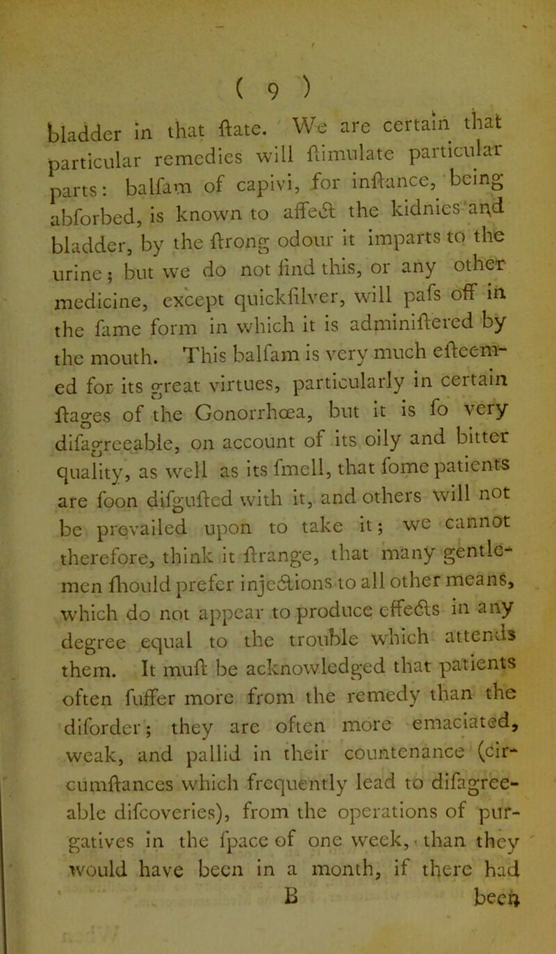 bladder In that ftate. We are certain that particular remedies will Simulate particular parts: balfam of capivi, for inflance, being abforbed, is known to affedl the kldnies'ar\d bladder, by the ftrong odour it imparts to the urine ; but we do not hnd this, or any other- medicine, except quickhlver, will pafs off In the fame form in which it is adminiftered by the mouth. This balfam is very much efteem- ed for its great virtues, particularly in certain flages of the Gonorrhoea, but It is fo very difagreeable, on account of Its oily and bitter quality, as well as its fmell, that fome patients are foon difgufted with it, and others will not be prevailed upon to take it; we cannot therefore, think It ffrange, that many gentle- men fliould prefer injedlions to all other means, which do not appear to produce effedls in any degree equal to the trouble which attends them. It muft be acknowledged that patients often fuffer more from the remedy than the diforder; they are often more emaciated, weak, and pallid in their countenance (cir- cumflances which frequently lead to difagree- able difcoverles), from the operations of pur- gatives In the fpace of one week,-than they ' would have been In a month, if there had * B bec4