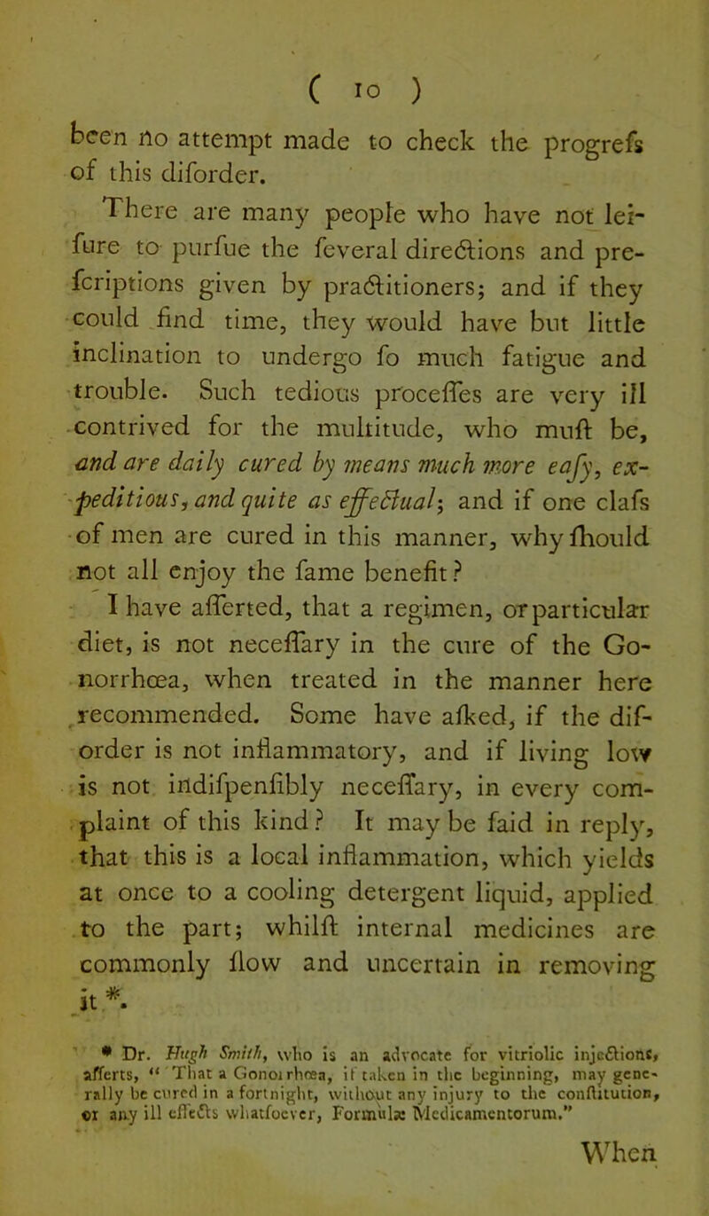 been no attempt made to check the progrefs of this diforder. There are many people who have not lei- fure to purfue the feveral diredlions and pre- feriptions given by pradfitioners; and if they could find time, they would have but little inclination to undergo fo much fatigue and trouble. Such tedious procefTes are very ill -contrived for the multitude, who muft be, and are daily cured by means much more eafy, ex- peditious^ and quite as effeBuah, and if one clafs of men are cured in this manner, whyfliould not all enjoy the fame benefit ? I have afferted, that a regimen, or particular diet, is not necefTary in the cure of the Go- -norrhoea, when treated in the manner here ^recommended. Some have afked, if the dif- order is not inflammatory, and if living low is not indifpenfibly necefTary, in every com- plaint of this kind? It maybe faid in reply, that this is a local inflammation, which yields at once to a cooling detergent liquid, applied to the part; whilfl; internal medicines are commonly flow and uncertain in removing • Dr. ITugh Smith, who is an advocate for vitriolic injcSionc, aiTerts, “ That a Gonoirhrea, it taken in tlic beginning, may genc« rally be c\ired in a fortnight, without any injury to the connitucioti, «x aay ill cfledls whatfoever, Formulae Medicamentorum,” When