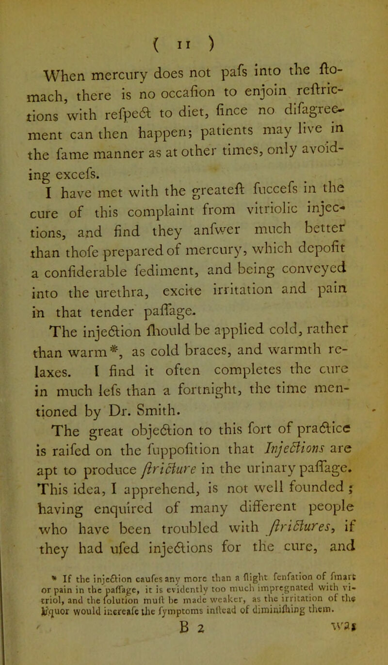 When mercury does not pafs into the fto- mach, there is no occafion to enjoin reftrlc- tions with refpea to diet, fince no difagree^ ment can then happen; patients may live in the fame manner as at other times, only avoid- ing excefs. I have met with the greateft fuccefs in the cure of this complaint from vitriolic injec- tions, and find they anfwer much better than thofe prepared of mercury, which dcpofit a confiderable fediment, and being conveyed into the urethra, excite irritation and pain in that tender pafTage. The injedion fliould be applied cold, rather than warm *, as cold braces, and warmth re- laxes. I find it often completes the cure in much lefs than a fortnight, the time men- tioned by Dr. Smith. The great objedlion to this fort of pradlice is raifed on the fuppolitiori that InjeBions are apt to produce firiciure in the urinary pafiage. This idea, I apprehend, is not well founded j having enquired of many different people who have been troubled with JiriSluTes, If they had ufed injedlions for the cure, and * If the injeftion caufesany more than a flight fenfation of fmart or pain in thepafrage, it is evidently too much impregnated with vi- triol, and the lolution mull; he made weaker, as the irritation of ths Ju’quor would iuercafe the fymptoms inllcad of diminiftiing them. B 2 was