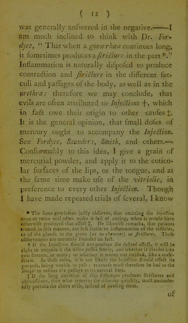 was generally anfwered in the negative. 1 am much inclined to think with Dr. For^ dyce, “ That when a continues long, it fometimes produces a firiBure in the part Inflammation is naturally difpofed to produce contradlion and JlriBure in the diflerent facr culi and paflkges of the body, as well as in the urethra: therefore we may conclude, that evils are often attributed to InjeBions -f-, which in fa6f owe their orimn to other caufes t. It is the general opinion, that fmall dofes of mercury ought to accompany the JnjeBion. See For dyce, Saunders, Smith, and others.—: Conformably to this idea, 1 give a grain of mercurial powder, and apply it to the cuticu- lar furfaces of the lips, or the tongue, and at the fame time make ufe of the ‘vitriolic, in preference to every other InjeBion. Though I have made repeated trials of feveral, I know • The fame gentleman juRly obferves, that omitting the injeCfion once or twice will often make it fail of curing, when it would have otherwife produced that cfFcftJ. He likewife remarks, that patients treated in this manner, are Icfs liable to inflammation of the teflicles, cr of the glands in the groin (or to chttneres) or JiriCiures. Thefc pbfervations arc certainly founded on faff. f if the Inje£lion fhould not produce the defired cfrf6f, it will be light to enquire if the urine pafTes freely, and whether it divides into two ftreams, or more; or whether it comes out twified, like a cork- ferew. In thefe cafes, it is not likely the Injeflion fl ould efFeft its jiui pofe, being unable to pafs : recourfe muft therefore be had to the Jlougif to rcflore the pafTage to its natural ftatc. J If the long duiacioti of this diftemper produces ftriflures and obHruftions, then what removes the difordcr quickly, mult undoubt- edly prevensthe above evils, ipflead of caufing them. of