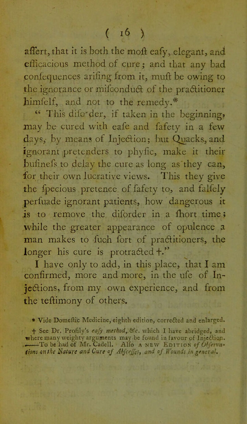 ( ) aflert, that it is both the moft eafy, elegant, and efficacious method of cure; and that any bad conlequences arifing from it, muft be owing to the ignorance or mifcondudl of the pra6litioner himfelf, and not to the remedy.* “ This difo'der, if taken in the beginning* may be cured with cafe and fafety in a few days,- by means of Injedlion; but Quacks, and ignorant pretenders to phyfic, make it their buhnefs to delay the cure as long as'they can, for their own lucrative views. I'his they give the fpecious pretence of fafety to, and falfely perfuade ignorant patients, how dangerous it is to remove the diforder in a fhort time; while the greater appearance of opulence a man makes to fuch fort of pra6Htioners, the longer his cure is protradled f.” I have only to add, in this place, that I am confirmed, more and more, in the ufe of In- jedlions, from my own experience, and from the teftimony of others. * Vide Domeftic Medicine, eighth edition, correfted and enlarged. •f- See Dr. Profily’s eafy method,.&c. which I have abridged, and where many weighty arguments may be found in favour of Injcfticyi. To be had of Mr. Cadell. Alfo a new Edition of Ofiferva- iions 971 the i^alurc a/7d Cure of Ahfcefjc!, and of fi'ou/ids in ^etieral.