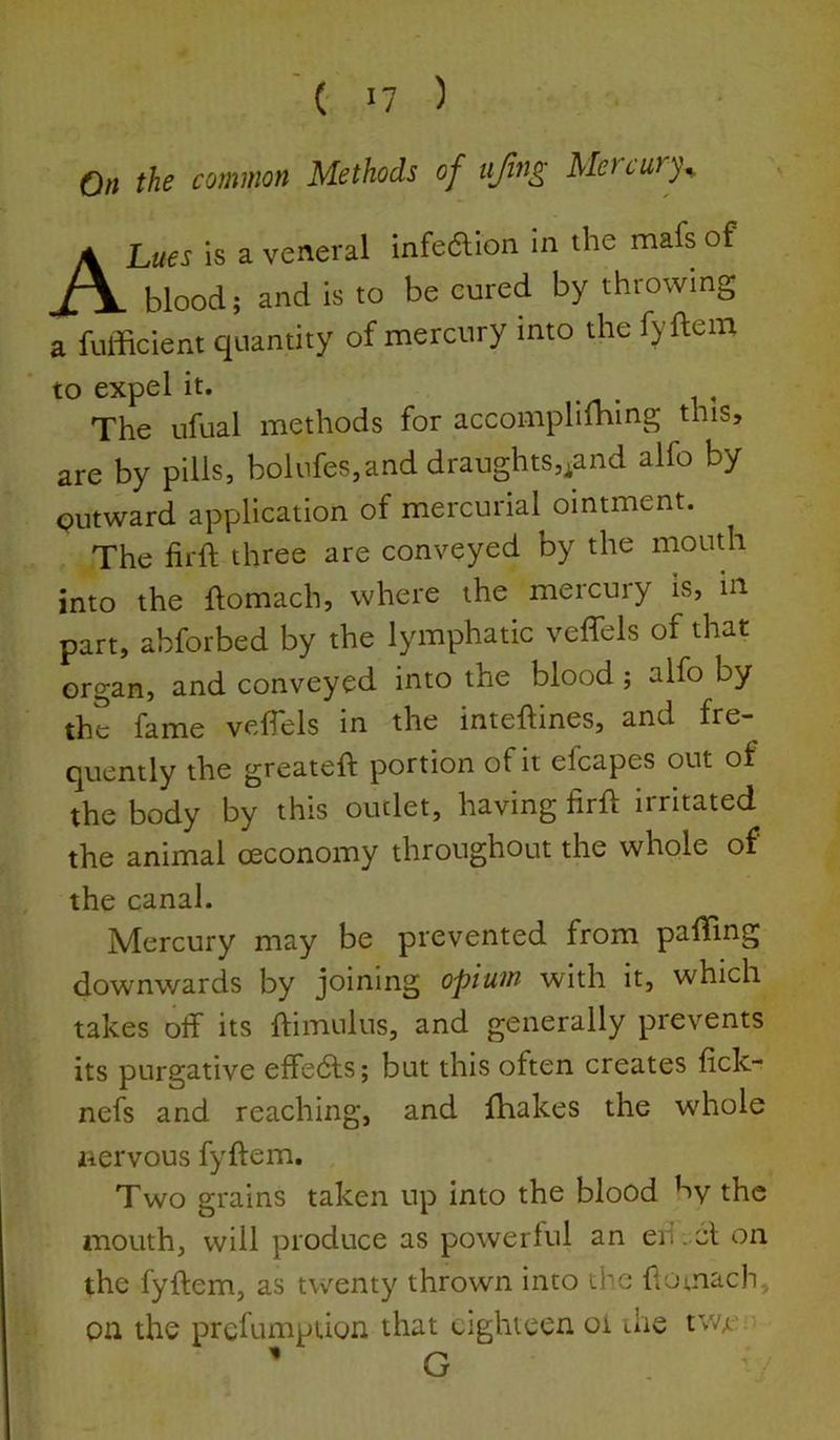 ' (' I? ) On the common Methods of ujing Metcury^ A Lues is a veneral infe6lion in the mafs of blood; and is to be cured by throwing a fufficient quantity of mercury into the fyftem to expel it. . . , , The ufual methods for accomplifhing this, are by pills, bolufes,and draughts,^and alfo by Qutward application of mercurial ointment. The firft three are conveyed by the mouth into the ftomach, where the mercury is, in- part, abforbed by the lymphatic veffels of that organ, and conveyed into the blood; alfo by the fame veflels in the inteftines, and fre- quently the greateft portion of it efcapes out of the body by this outlet, having firft irritated the animal oeconomy throughout the whole of the canal. Mercury may be prevented from pafting downwards by joining opium with it, which takes off its ftimulus, and generally prevents its purgative effedls; but this often creates fick- nefs and reaching, and ftiakes the whole nervous fyftem. Two grains taken up into the blood by the mouth, will produce as powerful an eii -61 on the fyftem, as twenty thrown into the ftomach, on the prefumption that eighteen oi the tw^ ' G