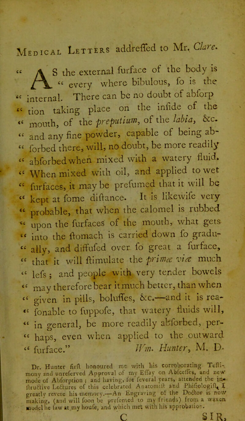 Medical Letters addreffed to Mr, Clare. it 6C a <C tc iC a (C (C a tc it tc tc tc it ct it tt it tt tt AS the external furface of the body is “ every where bibulous, fo is the internal. There can be no doubt of abforp tion taking place on the infide of the mouth, of the preputium, of the labia, &c. and any fine powder, capable of being ab- forbed there, will, no doubt, be more readily abforbedwhen mixed with a watery fluid. When mixed with oil, and applied to wet furfaces, it maybe prefumed that it will be kept at fome didance. It is likewlfe very probable, that when the calomel is rubbed upon the furfaces of the mouth, what gets into the domach is carried down fo gradu- ally, and diflfufed over fo great a furface, that it will dimulate the prima vire much lefs ; and people with very tender bowels may therefore bear it much better, than when given in pills, boludes, &cc4—~and it is rea— fonable to fuppofe, that watery fluids will, in general, be more readily abforbed, per- haps, even when applied to the outward furface.” iCm. Hunter, M. D- Dr. Hunter fird honoured me with his corrotorating Tcfli- mony anti unreferved Approval of my ElTay on Abicelles, and new mode of Abforption ; and having, tor feveral years, attended the ihuaive Lctlures of this celebrated Anatomid and Phifiologifl^ I greatly revere his memory.—An Engraving of the Doftor is now making, (and will foon be prcfenied to my friends) from a waxen nodclite law at my houfe, and which met with his approbation. c. SIR.