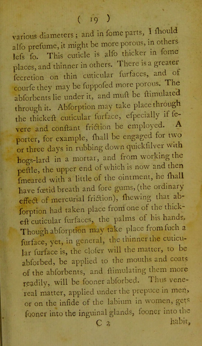 ( 1*9 ) various diameters; and in fomeparts, 1 ^bould alfo prefume, it might be more porous, m others lefs fo. This cuticle is alfo thicker m fome places, and thinner in others. There is a greater fecretion on thin cuticular furfaces, and of courfe they may be fuppofed more porous. The abforl^ents lie under it, and muft be Simulated through it. Abforption may take place through _ the thickeft cuticular furface, efpecially if fe- vere and conftant friaion be employed. A porter, for example, fliall be engaged for two or three days in rubbing down quickfilver with hogs-lard in a mortar, and from working the peftle, the upper end of which is now and then fmeared with a little of the ointment, he fhall have foetid breath and fore gums, (die ordinary effea of mercurial friaion), fliewing that ab- forption had taken place from one of the thick- eft cuticular furfaces, the palms of his hands. Though abforption may take place from fuch a furface, yet, in general, the thinner the cuticu- lar furface is, the clofer will the matter, to be abforbed, be applied to the mouths and coats of the abforbents, and ftimulating them more readily, will be fooner abforbed. Thus vene- real matter, applied under the prepuce In men> or on the inftde of the labium in women, gets fooner into the inguinal glands, fooner into the C 2, habit.