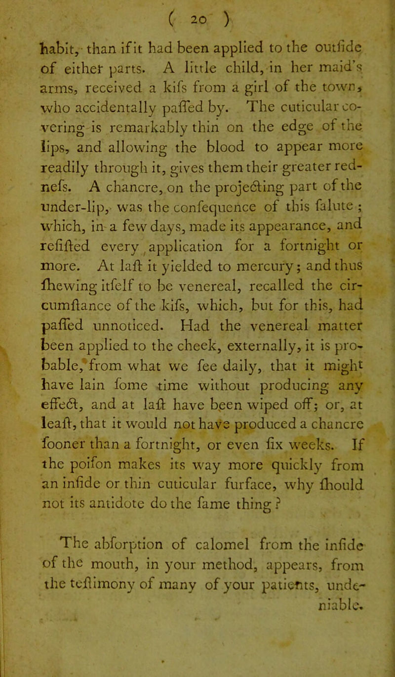 habit, than if It had been applied to the omfide of either parts. A little child, in her maid’s arms, received a kifs from a girl of the town, who accidentally paffed by. The cuticular co- vering is remarkably thin on the edge of the lips, and allowing the blood to appear more readily through it, gives them their greater red- nefs. A chancre, on the proje61;lng part of the tmder-lip, was the confequence of this fakite ; which, in- a few days, made its appearance, and refifled every ^ application for a fortnight or more. At laft it yielded to mercury; and thus fhewing itfelf to be venereal, recalled the cir- cumdance of the kifs, which, but for this, had paffed unnoticed. Had the venereal matter been applied to the cheek, externally, it is pro- bable, from what we fee daily, that it might have lain fome time without producing any effedl;, and at laff have bpen wiped off; or, at leaff, that it would not have produced a chancre fooner than a fortnight, or even fix weeks. If the poifon makes its way more quickly from an infide or thin cuticular furface, why fliould not its antidote do the fame thing The abforption of calomel from the infide of the mouth, in your method, appears, from the tefiimony of many of your patients, unde- niable.