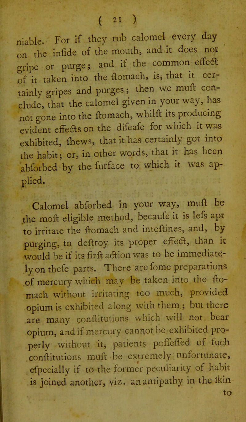 nlable. For If they rub calomel every day ^ on the infide of the mouth, and it does not gripe or purge; and if the common effe6l of it taken into the ftomach, is, that it cer- tainly gripes and purges; then we muft con- clude, that the calomel given in your way, has not gone into the ftomach, whilft its producing evident effeas on the difeafe for which it was exhibited, fhews, thatithias certainly got into the habit; or, in other words, that it has been abforbed by the furface to which it was ap- plied. Calomel abforbed in your way, muft be the moft eligible method, becaufe it is lefs apt to irritate the ftomach and inteftines, and, by purging, to deftroy its proper effea, than it would be if its firft aaion was to be immediate- ly on thefe parts. There are fome preparations .of mercury which may be taken into the fto- mach without irritating too much, provided opium IS exhibited along with them ; but theie are many conftitutions which will not bear opium, and if mercury cannot be exhibited pro- perly without it, patients pofthfted of fuch conftitutions muft be extremely unfortunate, efpecially if to the former peculiarity of habit ' is joined another, viz. an antipathy in the Ikin to