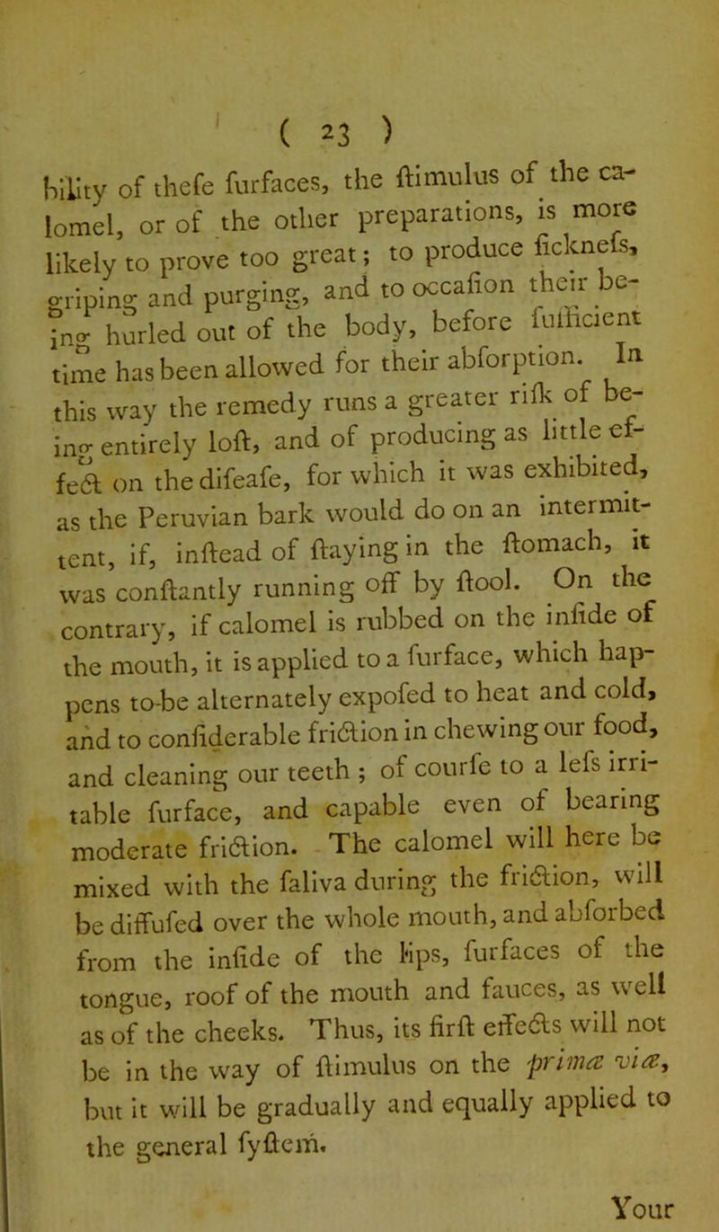 hility of thefe furfaces, the ftimulus of the ca- lomel. or of the other preparations, is more likely to prove too great; to produce ficknels, griping and purging, and to occafion their be- tn/ hurled out of the body, before fulhcient time has been allowed for their abforption. n this way the remedy runs a greater rilk of be- in- entirely loft, and of producing as little et- fek on the difeafe, for which it was exhibited, as the Peruvian bark would do on an intermit- tent, if, inftead of flaying in the ftomach, it was conftantly running off by flool. On the contrary, if calomel is rubbed on the infide of the mouth, it is applied to a furface, which hap- pens to-be alternately expofed to heat and cold> add to confiderable fridion in chewing our food, and cleaning our teeth ; of courfe to a lefs irri- table furface, and capable even of bearing moderate friftion. The calomel will here be mixed with the faliva during the fridion, will be ditfufed over the whole mouth, and abforbed from the infide of the Mps, furfaces of the tongue, roof of the mouth and fauces, as well as of the cheeks* Thus, its firft etfedls will not be in the way of flimulus on the primes vies, but It will be gradually and equally applied to the general fyftcm. Your