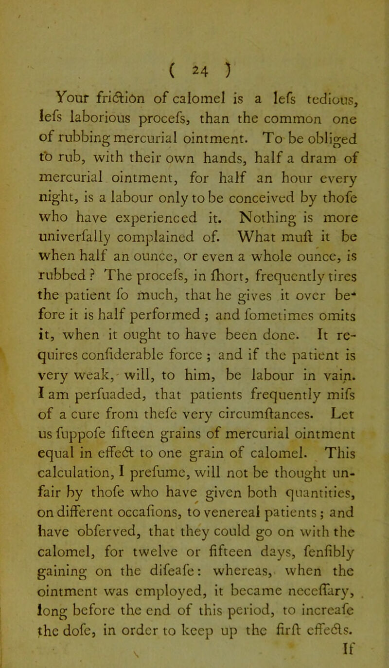 Your fri(ftl0n of calomel is a lefs tedious, iefs laborious procefs, than the common one of rubbing mercurial ointment. To be obliged t*o rub, with their own hands, half a dram of mercurial ointment, for half an hour every night, is a labour only to be conceived by thofe who have experienced it. Nothing is more univerfally complained of. What muft it be when half an ounce, or even a whole ounce, is rubbed ? The procefs, in llrort, frequently tires the patient fo much, that he gives it over be- fore it is half performed ; and fometimes omits it, when it ought to have been done. It re- quires conliderable force; and if the patient is very weak,' will, to him, be labour in vain. I am perfuaded, that patients frequently mifs of a cure from thefe very circumftances. Let us fuppofe fifteen grains of mercurial ointment equal in effedl to one grain of calomel. This calculation, I prefume, will not be thought un- fair by thofe who have given both quantities, on different occafions, to venereal patients; and have obferved, that they could go on with the calomel, for twelve or fifteen days, fenfibly gaining on the difeafe: whereas, when the ointment was employed, it became neceffary, long before the end of this period, to increafe the dofe, in order to keep up the firfl effedls.