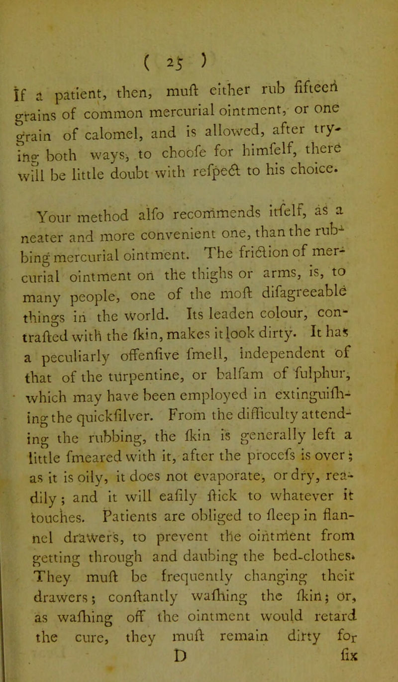 ( 2^ ) if a patient, then, muft either rub fiftecii grains of common mercurial ointment, or one grain of calomel, and is allowed, after try- ing both waysj to choofe for himfelf, theie will be little doubt with refpea to his choice. Your method alfo recommends irfelf, aS a neater and more convenient one, than the rub- bing mercurial ointment. The fri6lion of mer- curial ointment on the thighs or arms, is, to many people, one of the moft difagreeable things iri the world. Its leaden colour, con- trailed with the Ikin, makes it look dirty. It ha*; a peculiarly offenfive fmell, independent of that of the turpentine, or balfam of fulphur, • which may have been employed in extinguifli- ing the qulckfilver. From the difficulty attend- ing the rubbing, the Ikin is generally left a little fmeared with it, after the procefs is over; as it is oily, it does not evaporate, or dry, rea- dily ; and it will ealily hick to whatever it touches. Patients are obliged to deep in flan- nel drawers, to prevent the ointrrlent from getting through and daubing the bed-clothes. They mult be frequently changing their drawers; conftantly walhing the Ikirt; Or, as wafhing off the ointment would retard the cure, they muft remain dirty for D fix