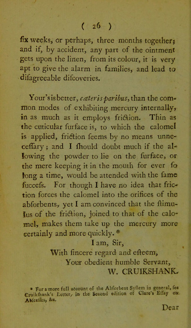 fix weeks, or perhaps, three months together} and if, by accident, any part of the ointment gets upon the linen, from its colour, it is very apt to give the alarm in families, and lead to difagreeable difcoveries. Your’s is better, cater is paribus, than the com- mon modes of ^exhibiting mercury internally* in as much as it employs frid^ion. Thin as the cnticnlar furface is, to which the calomel is applied, fridtion feems by no means unne- ceffary; and I fhould doubt much if the al- lowing the powder to lie on the furface, or the mere keeping it in the mouth for ever fo long a time, would be attended with the fame fuccefs. For though I have no idea that fric- tion forces the calomel into the orifices of the abforbents, yet I am convinced that the fiimu- lus of the fridlion, joined to that of the calo- mel, makes them take up the mercury more certainly and more quickly. * I am. Sir, With fincere regard and efteem. Your obedient humble Servant, W. CRUIKSHANK. • For a more full account of the Abforbent Syflem in general, fee Gruikfliank’s Letter,- in the Second edition of Clare’* Effay oa Aklcellb*, &«. Dear