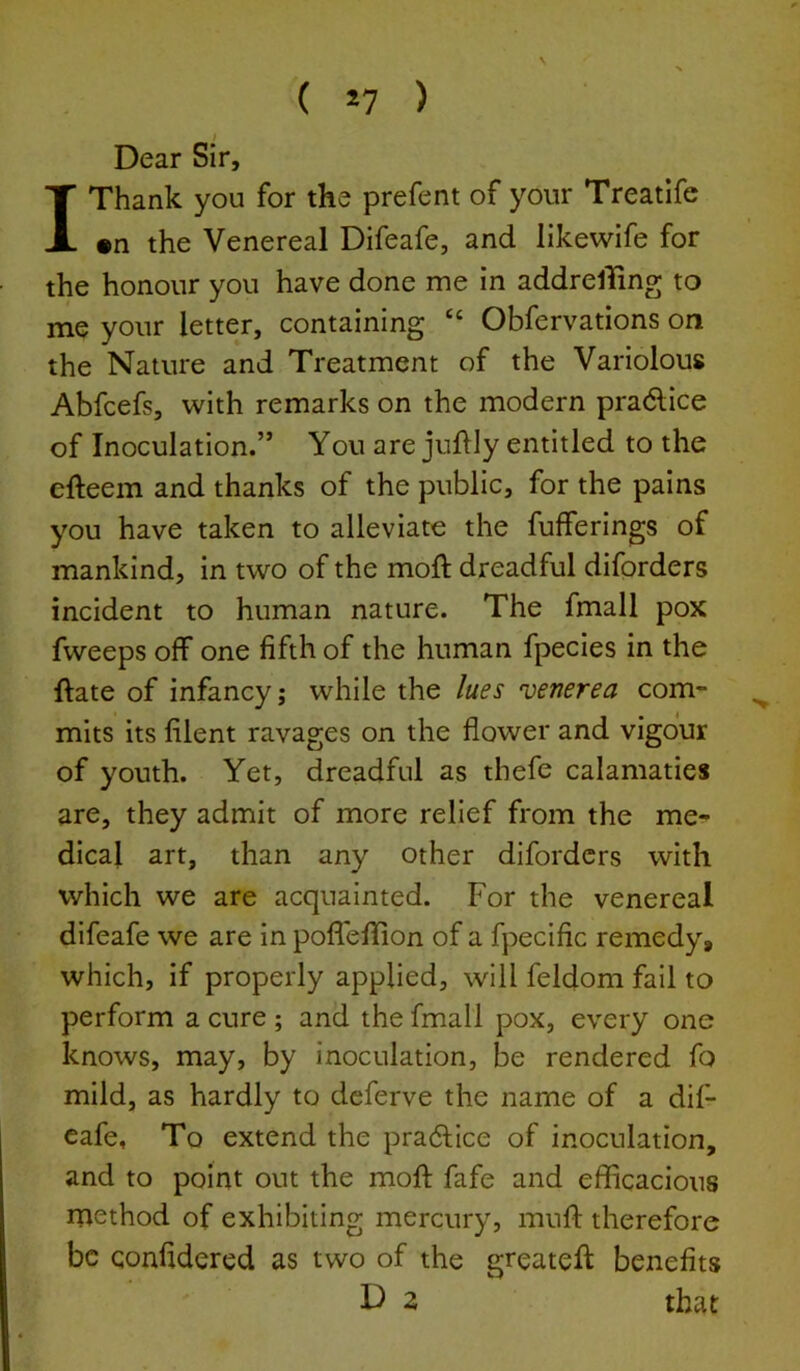 ( ) Dear Sir, 1 Thank you for the prefent of your Treatife •n the Venereal Difeafe, and likewife for the honour you have done me in addrelling to me your letter, containing “ Obfervations on the Nature and Treatment of the Variolous Abfcefs, with remarks on the modern pradice of Inoculation.” You are juftly entitled to the cfteem and thanks of the public, for the pains you have taken to alleviate the fufferings of mankind, in two of the moft dreadful diforders incident to human nature. The fmall pox fweeps off one fifth of the human fpecies in the ftate of infancy; while the /ues ’venerea com- mits its filent ravages on the flower and vigour of youth. Yet, dreadful as thefe calamaties are, they admit of more relief from the me- dical art, than any other diforders with which we are acquainted. For the venereal difeafe we are in pofl'elTion of a fpecific remedy, which, if properly applied, will feldom fail to perform a cure ; and the fmall pox, every one knows, may, by inoculation, be rendered fo mild, as hardly to deferve the name of a dif- eafe, To extend the pra6fice of inoculation, and to point out the mofl: fafe and efficacious method of exhibiting mercury, muff therefore be qonfidered as two of the greateft benefits D 2 that