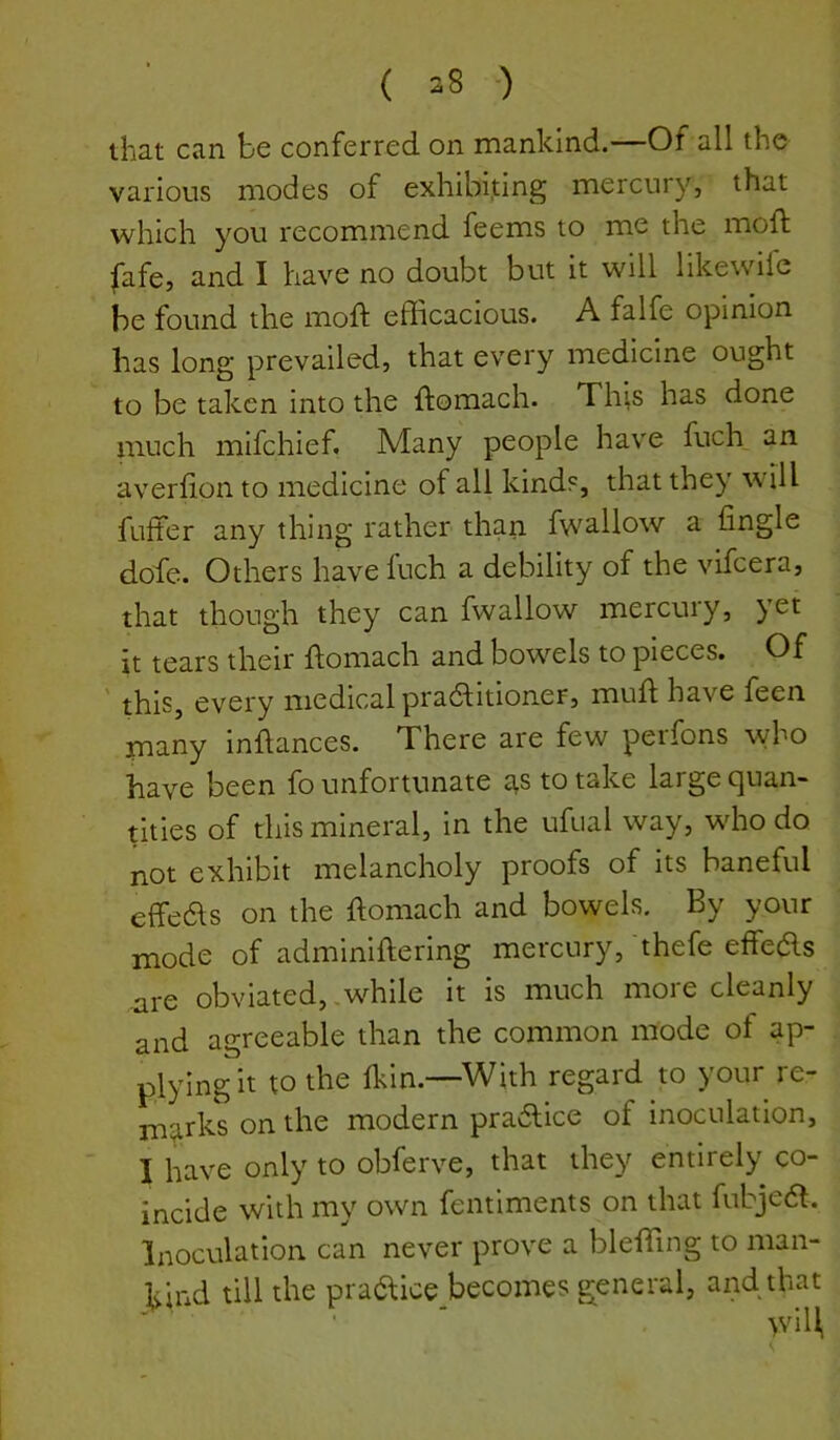 ( 38 •) that can be conferred on mankind.—Of all the various modes of exhibiting mercury, that which you recommend feems to me the mod: fafe, and I have no doubt but it will likewife he found the mod efficacious. A falfe opinion has long prevailed, that every medicine ought to be taken into the domach. This has done much mifchief. Many people have fucl\ an averdon to medicine of all kinds, that they will fufter any thing rather than fwa.llow a fingle dofe. Others have Inch a debility of the vifcera, that though they can fwallow mercury, yet it tears their domach and bowels to pieces. Of ffiis, every medical pradlitioner, mud have feen many indances. There are few perfons who have been fo unfortunate tts to take large quan- tities of this mineral, in the ufual way, who do not exhibit melancholy proofs of its baneful effe61s on the domach and bowels. By your mode of adminidering mercury, thefe effeds are obviated, .while it is much more cleanly and agreeable than the common mode of ap- plying it to the Ikin.—With regard to your re- ni^irks on the modern pra6lice of inoculation, I have only to obferve, that they entirely co- incide with my own fentiments on that fubjecd. Inoculation can never prove a bleffing to man- kind till the praaice becomes general, and that