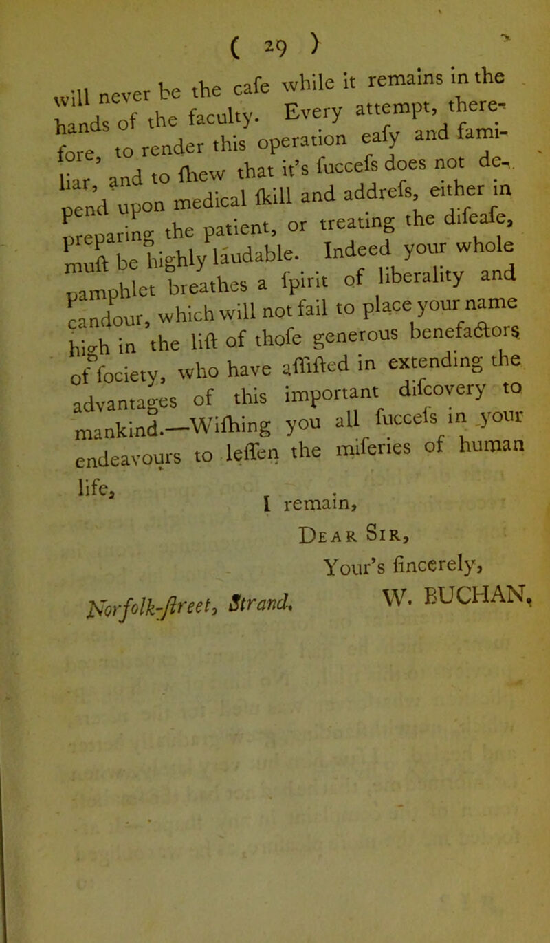 will never be the cafe while It remains in the hinds of the faculty. Every attempt, there; fore to render this operation eafy and fami- Uar’ and to fhew that it’s fucceft does not de... p:na upon medical Ikill and ^ddrefs eifoer m nreparing the patient, or treating the difeale, 1 be hi-hly lJudable. Indeed your whole pamphlet breathes a fpirit of liberality and LndLr, which will not fail to place your nam hi<rh in the lift of thofe generous benefaftors ■ offociety, who have affifted in extending the advantages of this important difcovery to mankind.—Wilhing you all fuccefs in.jour endeavours to l^en the miferies of human life, ' . ' I remain. Dear Sir, Your’s finccrely, ]Sorfolk:ftreet, Strand, W. BUCHAN,