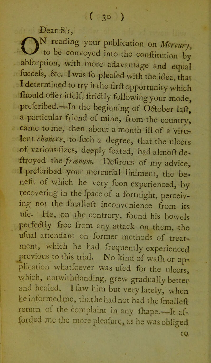 ( 3° ) Dear Sir, V^N reading your publication on Mercury, to be conveyed into the conftitution by abforption, with more adavantage and equal fuccels, &c. I was fo pleafed with the idea, that I determined to try it the firft opportunity which fliould offei itfelf, flridlly followingyour mode, ^prelcribed. r-In the beginning of October lall, a particular friend of mine, from the country, came to me, then about a month ill of a Viru- lent chancre, to fuch a degree, that the ulcers •of various'fizes, deeply feated, hadalmoftde- ftroyed x\\q framm. Defirous of my advice, I prefcribed your mercurial liniment, the be- nefit of which he very foon experienced, by recovering in the fpace of a fortnight, perceiv- ing not the fmalleft inconvenience from its life* He, on the contrary, found his bow'els perfedUy free from any attack on them, the ufual attendant on former methods of treat- ment, which he had frequently experienced ^previous to this trial. No kind of wadi or ap- plication whatfoever was ufed for the ulcers, - which, notwithdanding, grew gradually better and healed. I faw him but very lately, when heinformedme, ihathehadnot had thefmalleft return of the complaint in any diape.—It af- forded me the more pleafure, as he was obliged to