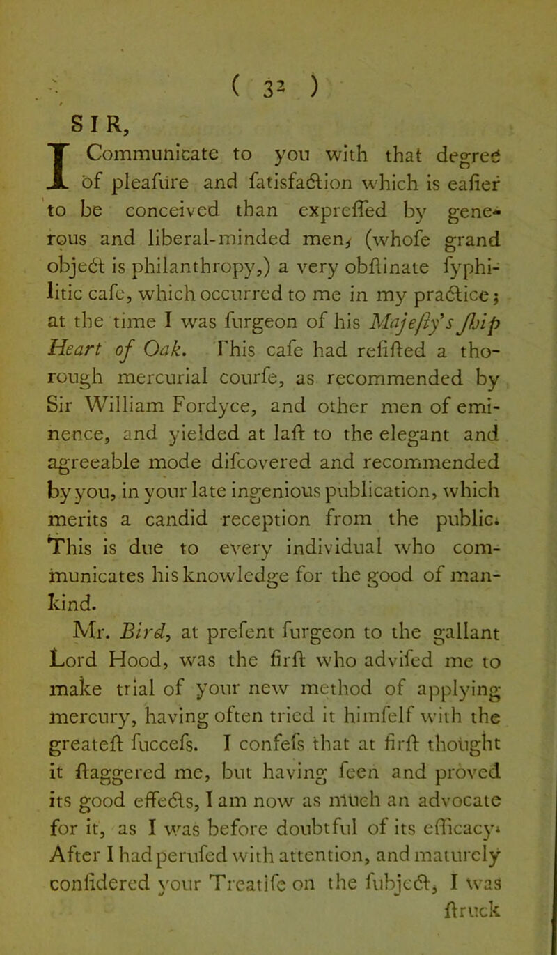 SIR, I Communicate to you with that degree of pleafure and fatisfadfion which is eafief to be conceived than expreffed by gene- rpus and liberal-minded men^ (whofe grand objedt is philanthropy,) a very obhinate fyphi- litic cafe, which occurred to me in my pradtice j at the time I was furgeon of his Majefifs JJAp Heart of Oak. This cafe had refilled a tho- rough mercurial courfe, as recommended by Sir William Fordyce, and other men of emi- nence, and yielded at laft to the elegant and agreeable mode difcovered and recommended by you, in your late ingenious publication, which merits a candid reception from the public; This is due to every individual wdio com- municates his knowledge for the good of man- kind. Mr. Bird.) at prefent furgeon to the gallant Lord Hood, was the firfl who advifed me to make trial of your new method of applying mercury, having often tried it himfelf with the greatefl fuccefs. I confefs that at firft thought it ftaggered me, but having feen and proved its good effedls, I am now as much an advocate for It, as I was before doubtful of its efficacy* After 1 had perufed with attention, and maturely conlidered your Treatife on the fubjedl, I was flruck