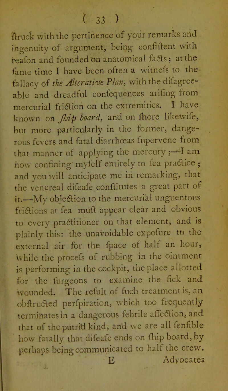 ( 3.1 ) llruck with the pertinence of yoiir remarks and ihgeniiity of argument, being confident with rcafon and founded on anatomical fails; at the fame time I have been often a witnefs to the fallacy of the Alterative Plan, wnth the dlfagree- able and dreadful confequences arifing from mercurial friilion on the extremities. I have known on Jl^lp board, and on lliore likewife, but more particularly in the former, dange- rous fevers and fatal diarrhoeas fupervene from that manner of applying the mercury ;---I am now confining mylelf entirely to fea pradlice ; and you will anticipate me in remarking, that the venereal difeafe conflitutes a great part of it.—My objedlion to the mercurial unguentous friilions at fea muft appear clear and obvious to every prailltioner on that element, and is plainly this: the unavoidable expofure to the external air for the fpace of half an hour, Ivhile the procefs of rubbing in the ointment is performing in the cockpit, the place allotted for the furgeons to examine the fick and wounded. The refult of fuch treatment is, an obflrucled perfpiration, which too frequently terminates in a dangerous febrile affedlion, and that of the putrid kind, and we are all fenfible how fatally that difeafe ends on fhip board, by perhaps being communicated to half the crew. E Advocates