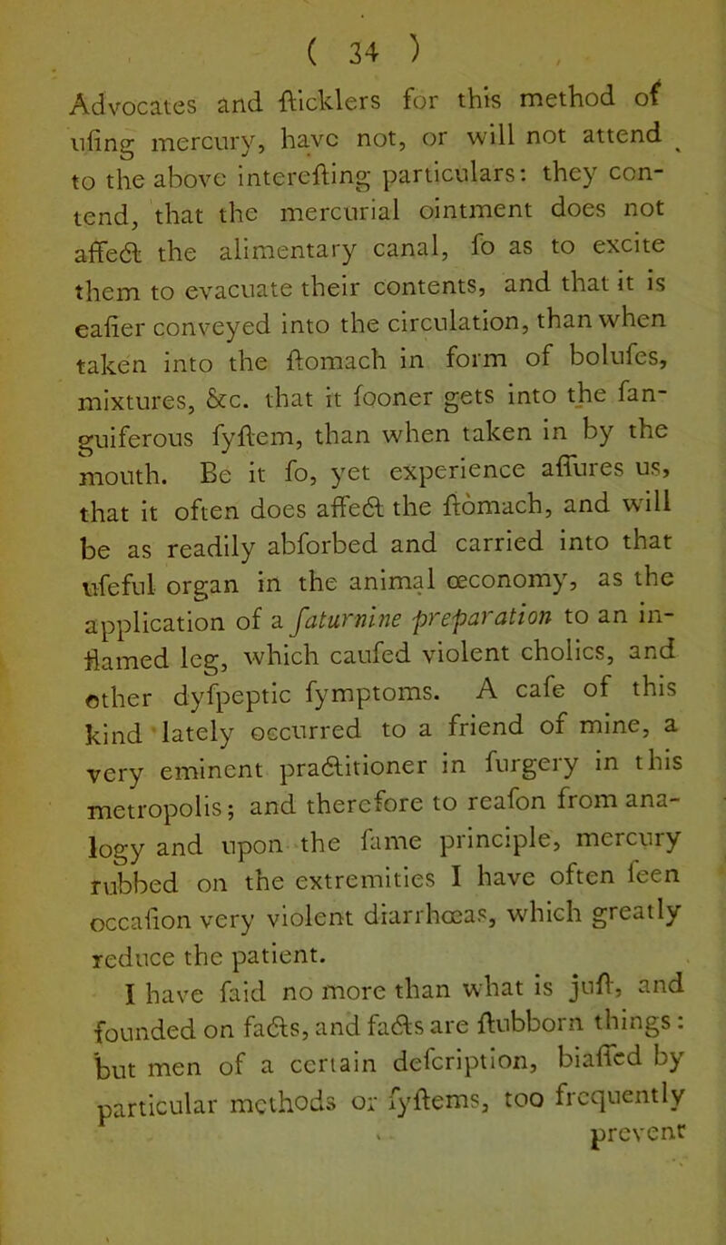 Advocates and ftlcklers for this method o^ tiling mercury, have not, or will not attend ^ to the above interefting particulars: they con- tend, that the mercurial ointment does not affedl the alimentary canal, fo as to excite them to evacuate their contents, and that it is ealier conveyed into the circulation, than when taken into the ftomach in form of bolufes, mixtures, &c. that it fooner gets into the fan- guiferous fyllem, than when taken in by the mouth. Be it fo, yet experience affures us, that it often does affedt the liomach, and will be as readily abforbed and carried into that \,^{hful organ in the animal ceconomy, as the Application of a 'pf cpdi cition to an in hamed leg, which caufed violent cholics, and other dyfpeptic fymptoms. A cafe of this kind lately occurred to a friend of mine, a very eminent pradlitioner in furgeiy in this metropolis; and therefore to realon from ana- logy and upon the fame principle, mercury rubbed on the extremities I have often feen occadon very violent diarrhoeas, which greatly reduce the patient. I have faid no more than what is jnd, and founded on fadlis, and fadls are dubborn things: but men of a certain defcriptlon, biaffed by particular methods or fyftems, too frequently V prevent