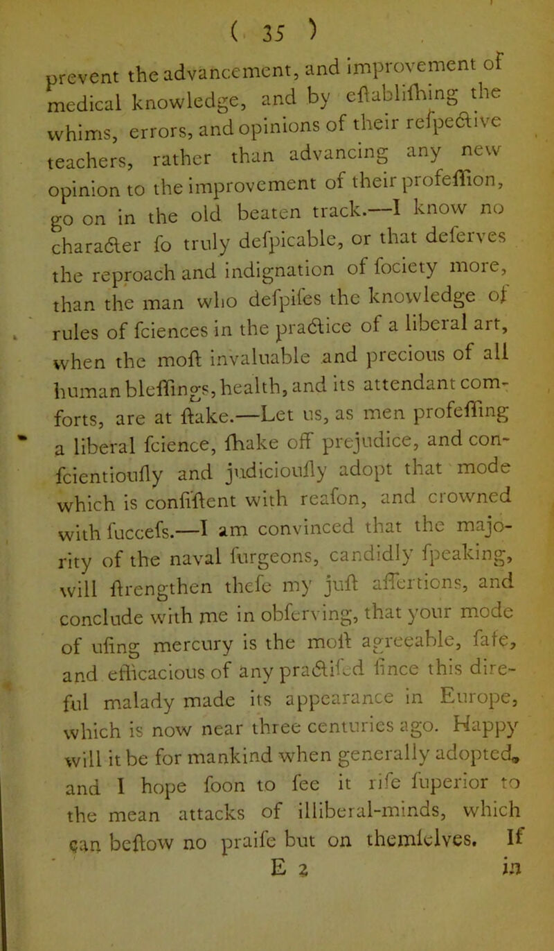 prevent the advancement, and improvement oF medical knowledge, and by ellabliihing the whims, errors, and opinions of their refpeaive teachers, rather than advancing any new opinion to the improvement of their profelTion, go on in the old beaten track.—I know no charafter fo truly defpicable, or that deferves the reproach and indignation of fociety more, than the man who defpifes the knowledge ol I rules of fciences in the pra^ice of a liberal art, when the moll; invaluable and precious of all human blelTings, health, and its attendant com- forts, are at ftake.—Let us, as men profelling * a liberal fcience, lhake off prejudice, and con- fcientioudy and judiciouhy adopt that mode which is confillent with reafon, and crowned with fuccefs.—1 am convinced that the majo- rity of the naval furgeons, candidly fpeaking, will drengthen thefe my jud adertions, and conclude with me in obferving, that your mode of udng mercury is the mod agreeable, fafe, and efficacious of any pradifed dnce this dire- ful malady made its appearance in Europe, which is now near three centuries ago. Happy will it be for mankind when generally adopted, and 1 hope foon to fee it rife fuperior to the mean attacks of illiberal-minds, which can bedow no praife but on themlelves. If E z in