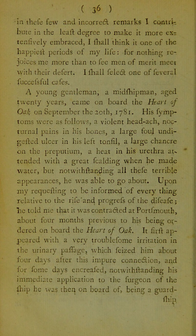 'in thel'e few and incorredl remarks 1 contri- bute in the lead: degree to make It more exr tenfively embraced, I fliall think it one of the happiell periods of my life: for nothing re- joices me more than to fee men of merit meet with their defert. I fhall feledt one of feveral fuccefsful cafes. A young gentleman, a midfhipman, aged twenty years, came on board the Heart of Oak on September the 20th, 1781. His fym}> toms were as follows, a violent head-ach, noc- turnal pains in his bones, a large foul undl- gefted ulcer in his left tonlil, a large chancre on the preputium, a heat in his urethra at- tended with a great fcalding when he made water, but notvvithftanding all thefe terrible appearances, he was able to go about. Upon my requeuing to be informed of every thing relative to the rife'and progrefs of the difeafe; lie told me that It was contracted at Portfmouth, about four months previous to his being or- dered on board the Heart of Oak. It frll: ap- peared with a very troublefome irritation in the urinary paffage, which feized him about four days after this impure conncdllon, and for fome days encreafed, notwithftanding his immediate application to the furgeon of the diip he was the:; on board of, being a guard- fliip,