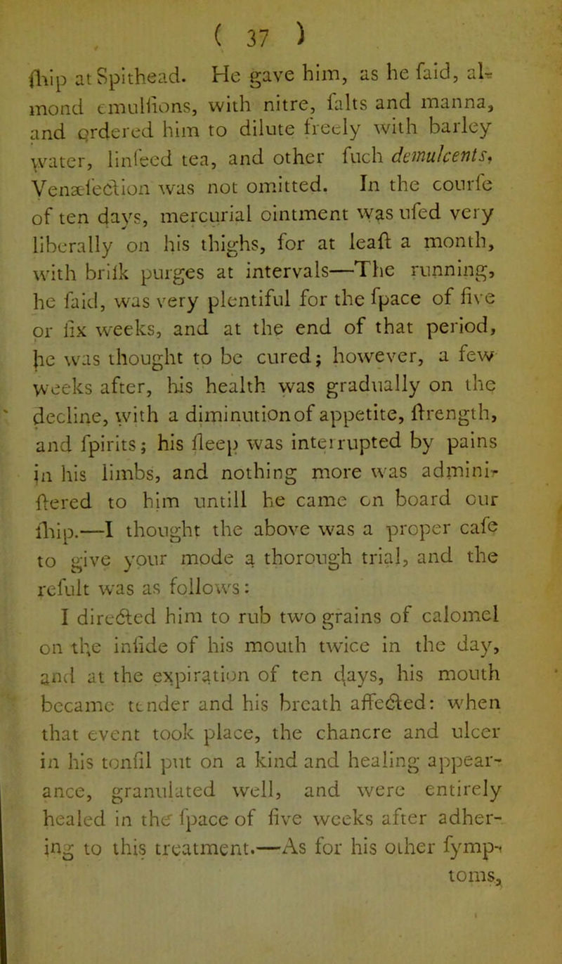 ilVip atSplthead. He gave him, as he faid, aL mond emuliions, with nitre, falts and manna, and qrdered him to dilute freely with barley >vater, linl'eed tea, and other fuch demulcents, Venseleclion was not omdtted. In the conrle of ten days, mercurial ointment was ufed very liberally on his thighs, for at leaf! a month, with brilk purges at intervals—The running, he faid, was very plentiful for the fpace of five or lix weeks, and at the end of that period, he was thought to be cured; however, a few vv eeks after, Hs health was gradually on the decline, with a diminution of appetite, Ifrength, and fpirits; his deep was interrupted by pains in his limbs, and nothing more was adininir flered to him untill he came on board cur lliip.—I thought the above was a proper cafe to give your mode a thorough trial, and the refult was as follows: I directed him to rub two grains of calomel on tl;e iniide of his mouth twice in the day, and at the expiration of ten days, his mouth became tender and his breath affedted: w'hen that event took place, the chancre and ulcer in his toniil put on a kind and healing appear- ance, granulated well, and were entirely healed in thef Ipace of five weeks after adher- ing to this treatment.—As for his other fymp-^ toms.