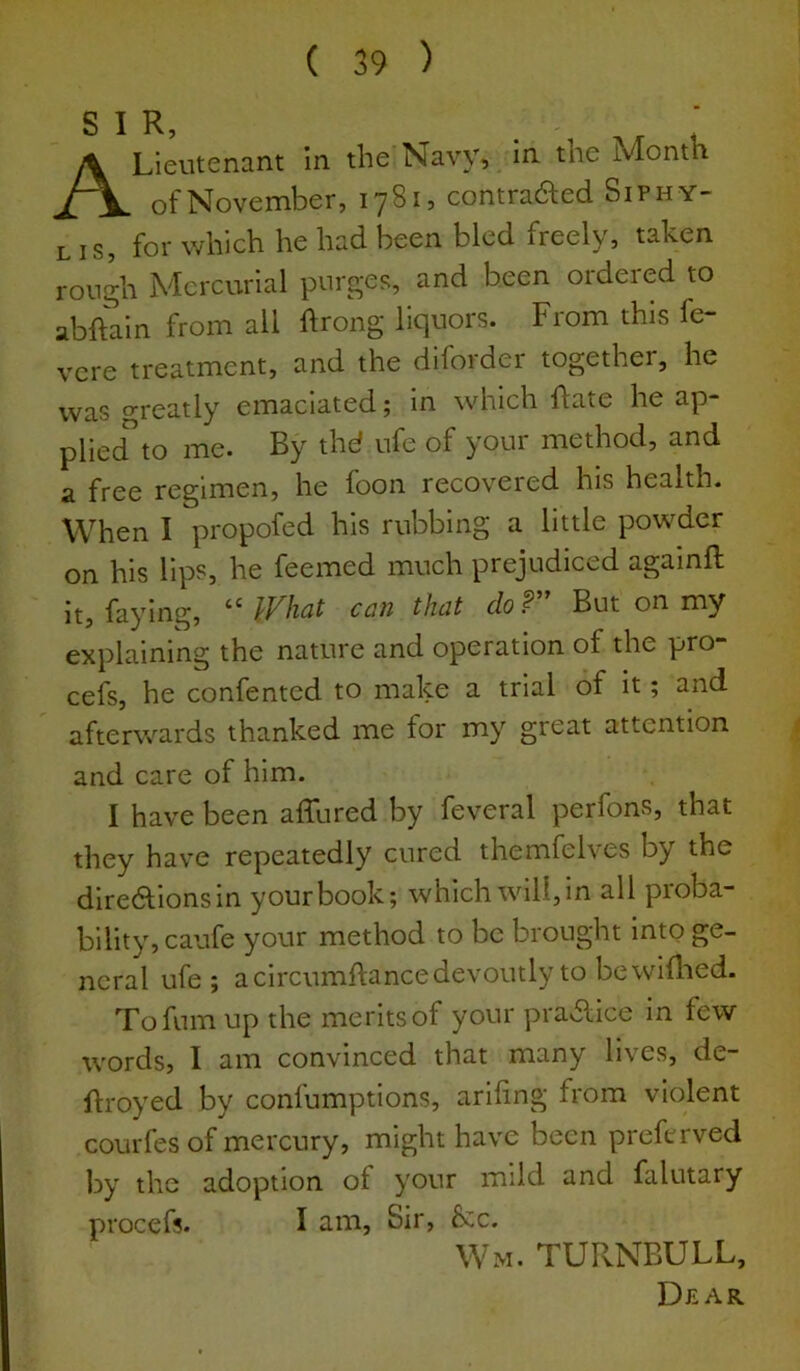 A Lieutenant in the Navy, in^ the ivlonth of November, 1781, contraaed Siphy- L IS, for v/hich he had been bled freely, taken rough Mercurial purges, and been ordered to abftain from all ftrong liquors. From this fe- vere treatment, and the diforder together, he was greatly emaciated; in which flate he ap- plied to me. By thd ufe of your method, and a free regimen, he foon recovered his health. When I propofed his rubbing a little powder on his lips, he feemed much prejudiced againft it, faying, ** IVhcit con thot clof But on my explaining the nature and operation of the pro- cefs, he confented to make a trial of it; and afterwards thanked me for my great attention and care of him. I have been affured by feveral perfons, that they have repeatedly cured themfelves by the diredfionsin your book; which will, in all proba- bility, caufe your method to be brought into ge- neral ufe; a circumftance devoutly to be wifhed. Tofumup the merits of your pravflice in few words, I am convinced that many lives, de- flroyed by confumptions, ariling from violent courfes of mercury, might have been preferved by the adoption of your mild and falutary procefs. I am, Sir, &c. Wm. TURNBULL,