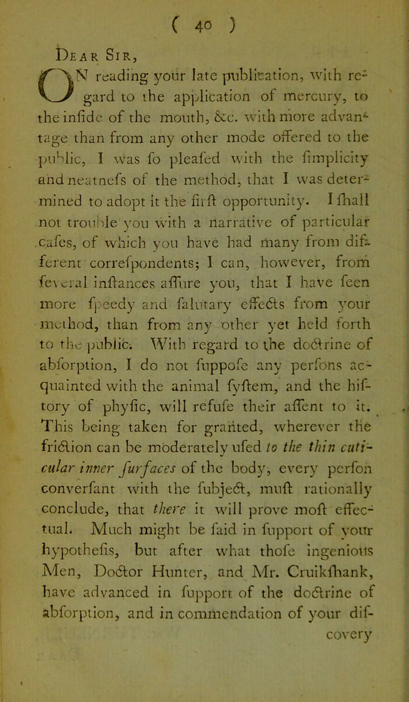 Dear Sir, ON reading ^''our late publication, with re- gard to the application of mercury, to theinfide of the mouth, &c. with more advan*- tage than from any other mode offered to the public, I was fo pleafed with the fimplicity andneatnefs of the method, that I was deter- mined to adopt it the firfi: opportunity. I fhall not troulde you with a narrative of particular cafes, of which you have had many from difi ferent correfpondents; I can, however, frorh fe\ cral inifances alfure you, that I haVe feen more fjreedy and falutary eifedts from your method, than from any other yet held forth to the pLibiici With regard to the dodfrine of abforption, I do not fuppofe any perfons ac- quainted with the animal fyflem, and the hif- tory of phyfic, will refufe their affent to it. Th is being taken for granted, wherever the fridlion can be moderately ufed io the thin cuti- cular inner furfaces of the body, every perfon converfant with the fubjedl:, mufl: rationally conclude, that there it will prove mofl elfec- tuah Much might be faid in fupport of vour hypothelis, but after what thofe ingenious Men, Dodlor Hunter, and Afr. Cruikfhank, havo advanced in fupport of the dodlrine of abforption, and in commendation of your dif- covery