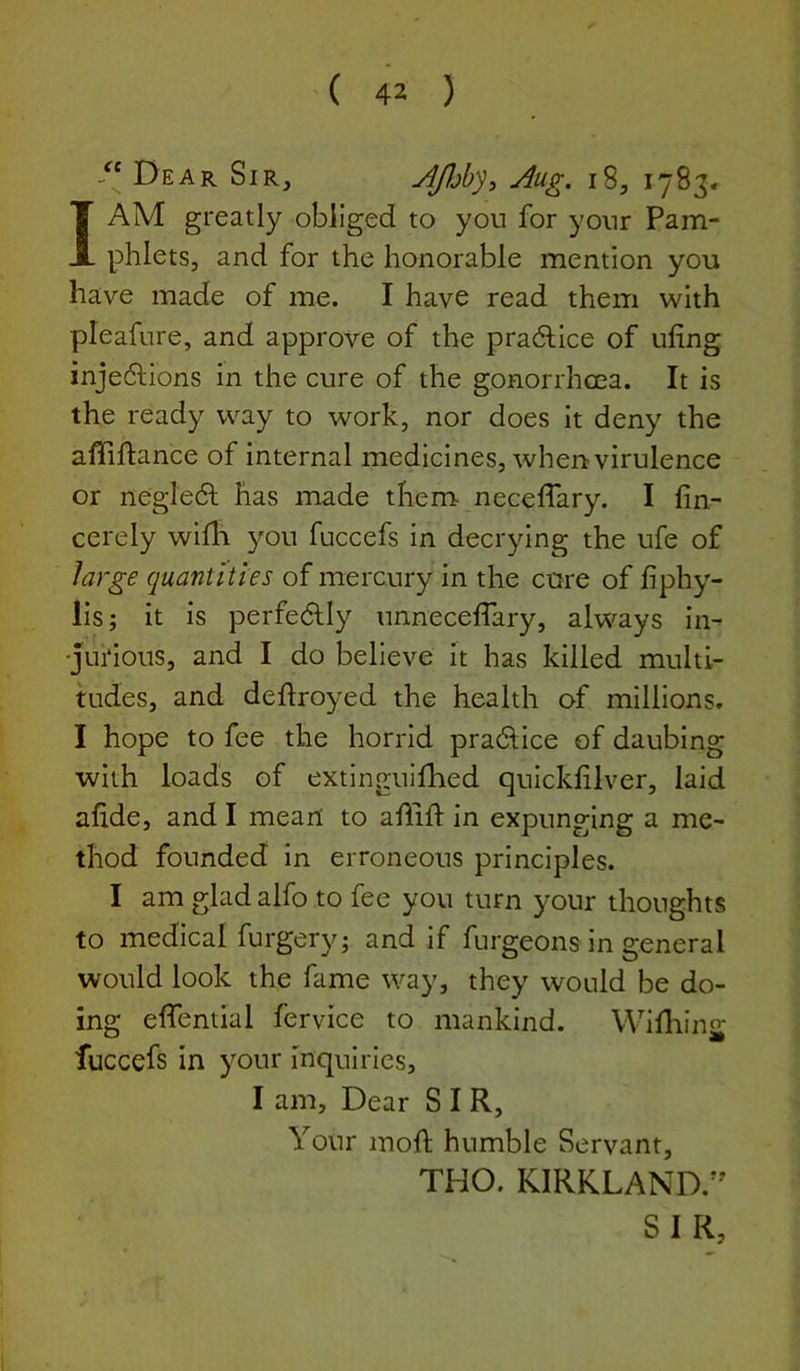 Dear Sir, AJljby^ Aug. i8, 1783c I AM greatly obliged to you for your Pam- phlets, and for the honorable mention you have made of me. I have read them with pleafure, and approve of the pradhice of ufing inje6lions in the cure of the gonorrhcea. It is the ready way to work, nor does it deny the affiftance of internal medicines, when virulence or negle6l has made them neceffary. I fin- cerely wifh you fuccefs in decrying the ufe of large quantities of mercury in the cure of fiphy- lis; it is perfectly unnecefTary, always in- •jui'ious, and I do believe it has killed multi- tudes, and deflroyed the health of millions. I hope to fee the horrid pra6iice of daubing with loads of extingulfhed quickfilver, laid afide, and I meail to allift in expunging a me- thod founded in erroneous principles. I am glad alfo to fee you turn your thoughts to medical furgery; and if furgeons in general would look the fame way, they would be do- ing eflential fervice to mankind. Wifhing fuccefs in your inquiries, I am. Dear SIR, Your mofl; humble Servant, THO. KIRKLAND.’^ SIR,