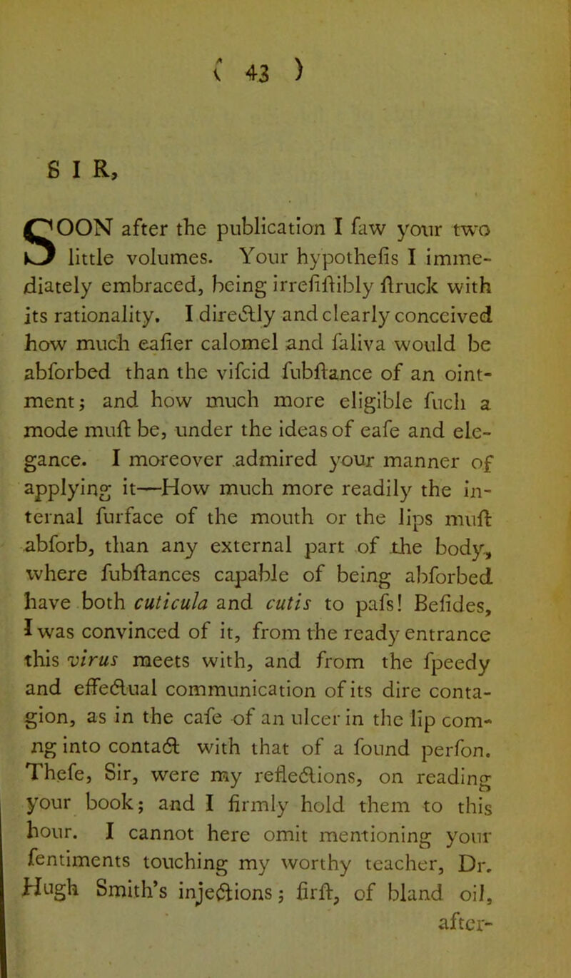6 I R, SOON after the publication I faw your two little volumes. Your hypothefis I imme- diately embraced, being irrelilfibly ftruck with its rationality. I diredlly and clearly conceived how much ealier calomel and fallva would be abforbed than the vifcid fubftance of an oint- ment; and how much more eligible fucli a mode muft be, under the Ideas of eafe and ele- gance. I moreover admired your manner of applying it—How much more readily the in- ternal furface of the mouth or the lips muft abforb, than any external part of the body, where fubftances capable of being abforbed have both cuticula and cutis to pafs! Befides, I was convinced of it, from the ready entrance this virus meets with, and from the fpeedy and effedlual communication of its dire conta- gion, as in the cafe of an ulcer in the lip com- ng Into contadl with that of a found perfon. Thefe, Sir, were my refledllons, on reading your book; and I firmly hold them to this hour. I cannot here omit mentioning your fentiments touching my worthy teacher. Dr, Hugh Smith’s inje<S^ions; firft, of bland oil, after-