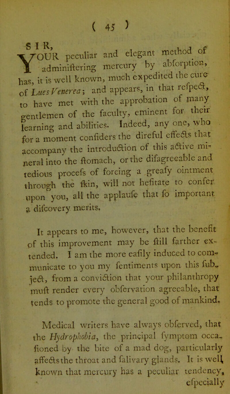 SIR Your peculiar and elegant method of ' adminiftering mercury by abforption, has, it is well known, much expedited the cure of hues Venerea', and appears, in that relpett, to have met with the approbation of many P-entlemen of the faculty, eminent for thejr learning and abilities. Indeed, any one, who for a moment confiders the direful effe6ls that accompany the introdudion of this a6l;ive mi- neral into the flomach, or the difagreeable and tedious procefs of forcing a ,greafy ointment through the Ikin, will not heiitate to confer upon^ou, all the applaufe that fo important a difcovery merits. It appears to me, however, that the benefit of this improvement may be ftill farther ex~ tended. I am the more eafily induced to com-, municate to you my fentiments upon this fub, je61, from a convidlion that your philanthropy muft render every obfervation agreeable, that tends to promote the general good of mankind. Medical writers have always obferved, that the Hydrophobia, the principal fymptom occa- fioned by the bite of a mad dog, particularly affedlsthe throat and fall vary glands. It is welf known that mercury has a peculiar tendency, efpecially