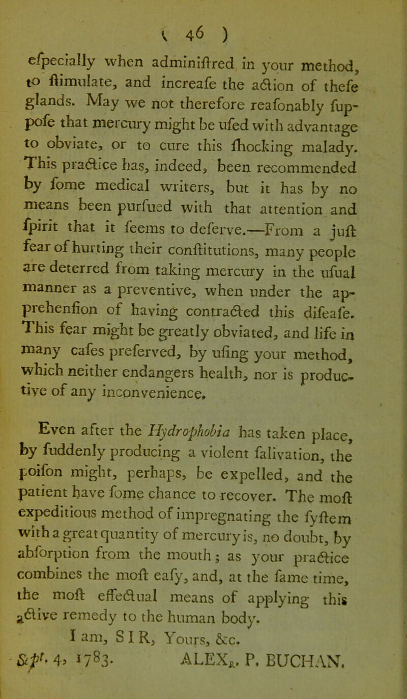 elpecially when adminif^^red in your method, to ftimnlate, and increafe the ad ion of thefe glands. May we not therefore reafonably fup- pofe that mercury might be ufed with advantage to obviate, or to cure this fhocking malady. This jDi'adice has, indeed, been recommended by fome medical writers, but it has by no means been pnrfued with that attention and ijpirit that it feems to deferve.—^From a juft fear of hurting their conftitutions, many people are deterred from taking mercury in the ufual manner as a preventive, when under the ap- prehenfion of having contraded this difeafe. This fear might be greatly obviated, and life in many cafes preferved, by uling your method, which neither endangers health, nor is produc- tive of any inconvenience. Even after the Hydrophobia has taken place, by fuddenly producing a violent falivation, the poifon might, perhaps, be expelled, and the patient have fome chance to recover. The moft expeditious method of impregnating the fyftem with a great quantity of mercuryis, no doubt, by abforption from the mouth; as your pradice combines the moft eafy, and, at the fame time, the moft effedual means of applying this ^dive remedy to the human body. I am, SIR, Yours, &c. - 4^ ^783- ALEX;,. P. BUCHAN.
