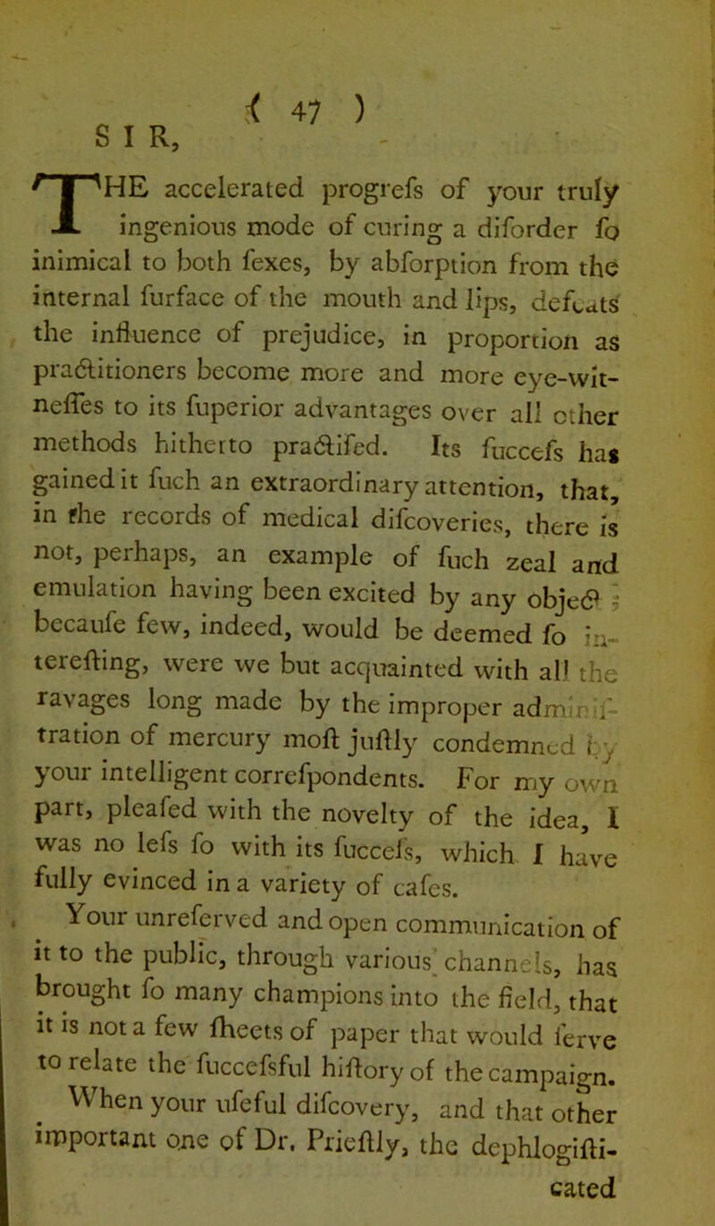 S I R, The accelerated progrefs of your truly ingenious mode of curing a diforder fq inimical to both fexes, by abforption from the internal furface of the mouth and lips, defeats the influence of prejudice, in proportion as pradlitioners become more and more eye-wit- nefles to its fuperior advantages over all other methods hitheito pra61ifed. Its fuccefs has gained it fuch an extraordinary attention, that, in fhe records of medical difeoveries, there is not, perhaps, an example of fuch zeal and emulation having been excited by any obje<9 5 becaufe few, indeed, would be deemed fo i^~ terefting, were we but acquainted with all the ravages long made by the improper admlnif- tration of mercury mofl juflly condemned hy jrOui intelligent correfpondents. For my own part, pleafed with the novelty of the idea, I was no lefs fo with its fuccefs, which. I have fully evinced in a variety of cafes. , Your unreferved and open communication of it to the public, through various] channels, has brought fo many champions into the field, that it is not a few fheets of paper that would ferve to relate the fuccefsful hifloryof the campaign. When your ufeful difeovery, and that otLr iipportam one of Dr. Prieflly, the dephlogifli- cated