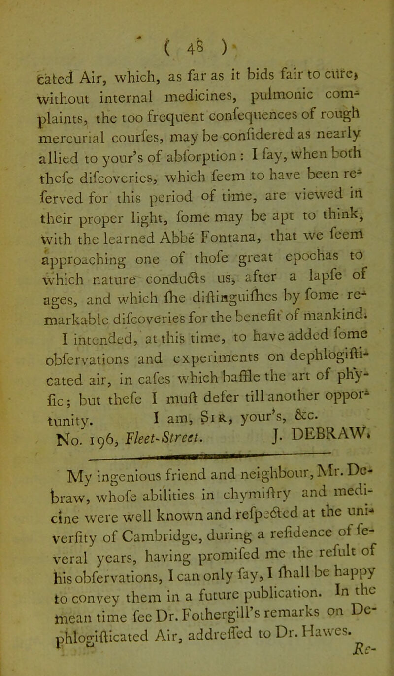 bated Air, which, as far as it bids fair to ciirc) without internal medicines, pulmonic com- plaints, the too frequent confequences of rough mercurial courfes, may be conhdered as nearly allied to ^^our’s of abforption : I fay, when both thefe difcoveries, which feem to have been re- ferved for this period of time, are viewed in their proper light, fome may be apt to think, with the learned Abbe Fontana, that we feerrl approaching one of thofe great epochas to which nature' condudls uSj after a lapfe of ages, and which fhe diftinguifhes by fome re- markable difcoveries for the benefit of mankind* I intended, at this time, to have added fome obfervations and experiments on dephlogifti- Gated air, in cafes which baffle the art of phy- fic; but thefe I mufi: defer till another oppoi* tunity. I am, giR, your^s, &c. No,^ iqbj Fleet-Street. J. DEBRAW* My ingenious friend and neighbour, hlr. De- braw, whofe abilities in chymifiry and medi- cine were well known and refpc;6led at the uni- verfity of Cambridge, during a refidence of fe- veral years, having promifed me the refult of his obfervations, I can only fay, I fhall be happy to convey them in a future publication. In the meantime fee Dr. Foihergill’s remarks on De- phlogifflcated Air, addreffed to Dr. Hawes.