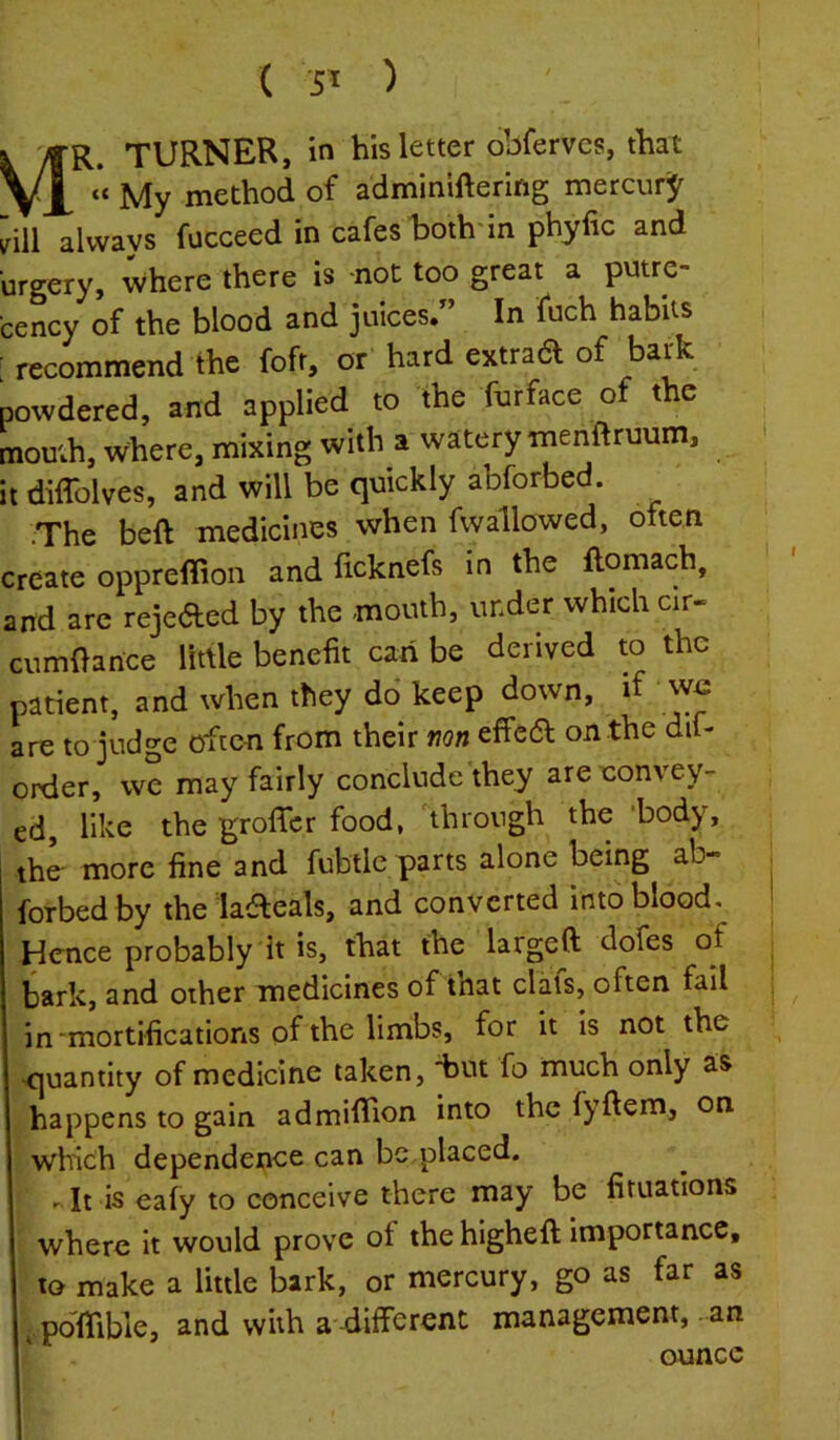 ( 5^ ) k VfR. TURNER, in his letter obferves, that VX My method of adminiftering mercurj^ dll always fucceed in cafes hothdn phyfic and urgery, where there is not too great a putre- cency of the blood and juices/’ In fuch habits recommend the fofr, or hard extrad of bark powdered, and applied to the fnrface of the mouth, where, mixing with a watery menftruum, it diffolves, and will be quickly abforbed. .The beft medicines when fwallowed, often create opprefiion and ficknefs in the flomach, and are rejeded by the mouth, under which clr- cumOance little benefit can be derived to the patient, and when they do keep down, if we are to judge often from their non effed on the dif- order, we may fairly conclude they areeonvey- ed, like the grofler food, 'through the ‘body, the' more fine and fubtle parts alone being ab- orbed by the ladeals, and converted into blood, [dcnce probably it is, that the largeft dofes of bark, and other medicines of that dais, often fail in “mortifications of the limbs, for it is not the quantity of medicine taken, -but fo much only as happens to gain admififion into the f)'ftem, on which dependence can be placed. - It is eafy to conceive there may be firuations where it would prove of the higheft importance, to make a little bark, or mercury, go as far as I pdfifible, and with a-different management, an ounce