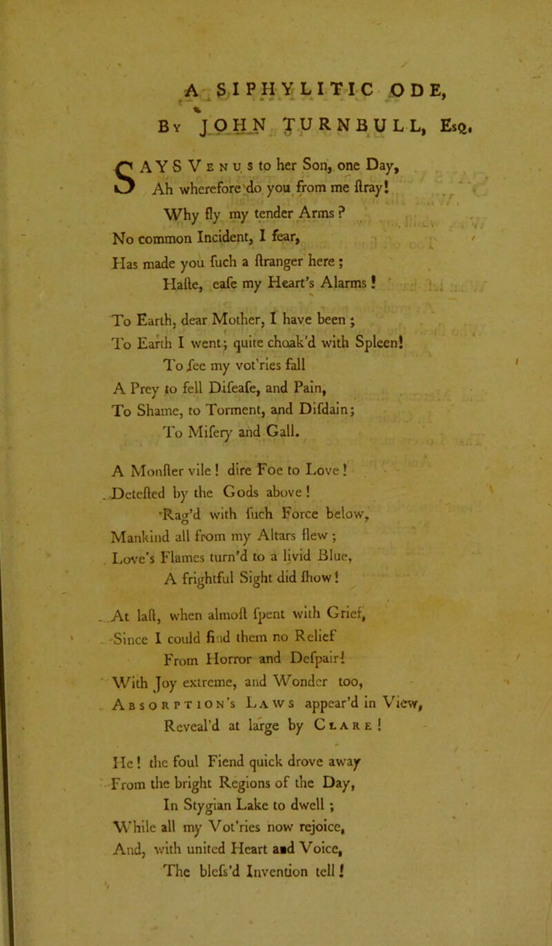 A ,3 IP H,Y LI TIC ODE, By JOHN u R N B U L L, Esft. SA Y S V E N u, s to her Son, one Day, Ah wherefore ;do you from me flray! Why fly my tender Arms ? No common Incident, 1 fear, > Has made you fuch a flranger here ; Hafte, eafc my Heart’s Alarms! ' H . To Earth, dear Mother, I have been ; To Earth I went; quite choak'd with Spleen! To fee my vot’ries fall A Prey to fell Difeafe, and Pain, To Shame, to Torment, and Dlfdain; To Mifer)' and Gall. A Monfler vile ! dire Foe to Love ! . Dctcfted by the Gods above! 'Raff’d with fuch Force below. Mankind all from my Altars flew; Los'e’s Flames turn'd to a livid Blue, A frightful Sight did fliow! -.At lall, when almoll fpent with Grief, -'Since 1 could find them no Relief From Horror and Defpair! ' With Joy extreme, and Wonder too, •< Absorption’s Laws appear’d in View, Reveal’d at large by Clare! He I the foul Fiend quick drove aw'ay From the bright Regions of the Day, In Stygian Lake to dwell; While all my Vot’ries now rejoice, And, with united Heart aid Voice, The blcfs’d Invention tell!
