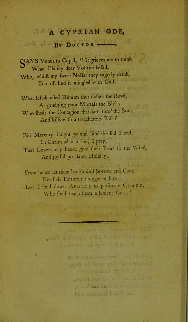 •1^ A C Y PR IAN ODE, r r Bv Doctor ——* 7 i n CAYS Venus to Cupid, “ It grieves me to think ^ What Ills' iny ‘ dear Vot’rics befall, Who, whllft my fweet Neftaf they eagerly drink, Too oft find it mingled with Call. ‘ ' What left-handed Demon thus dallies the Bowl, ■ As grudging poor Mortals the BUfs; - ,' ■ ’ Who Iheis t|ie Contagion, that darts thro’the Soul, And'kills with a treacherous Kifs ? * Bid Mercury firaight go and bind the fell Fiend, I In Chains adamantine, I pray,'“ i: That Lovers may hence give their Fears to the V md, And joyful proclaim, Holiday. From hence let them banifli dull Sorrow and Care, Needlefs Torture no longer endure ; .. Lo! I fend down Apollo to perfonate Clarke, Who fliall teach them a lenient Cure.” li .1 \ t-. . 1 • - T - ' } L.l ^ ^