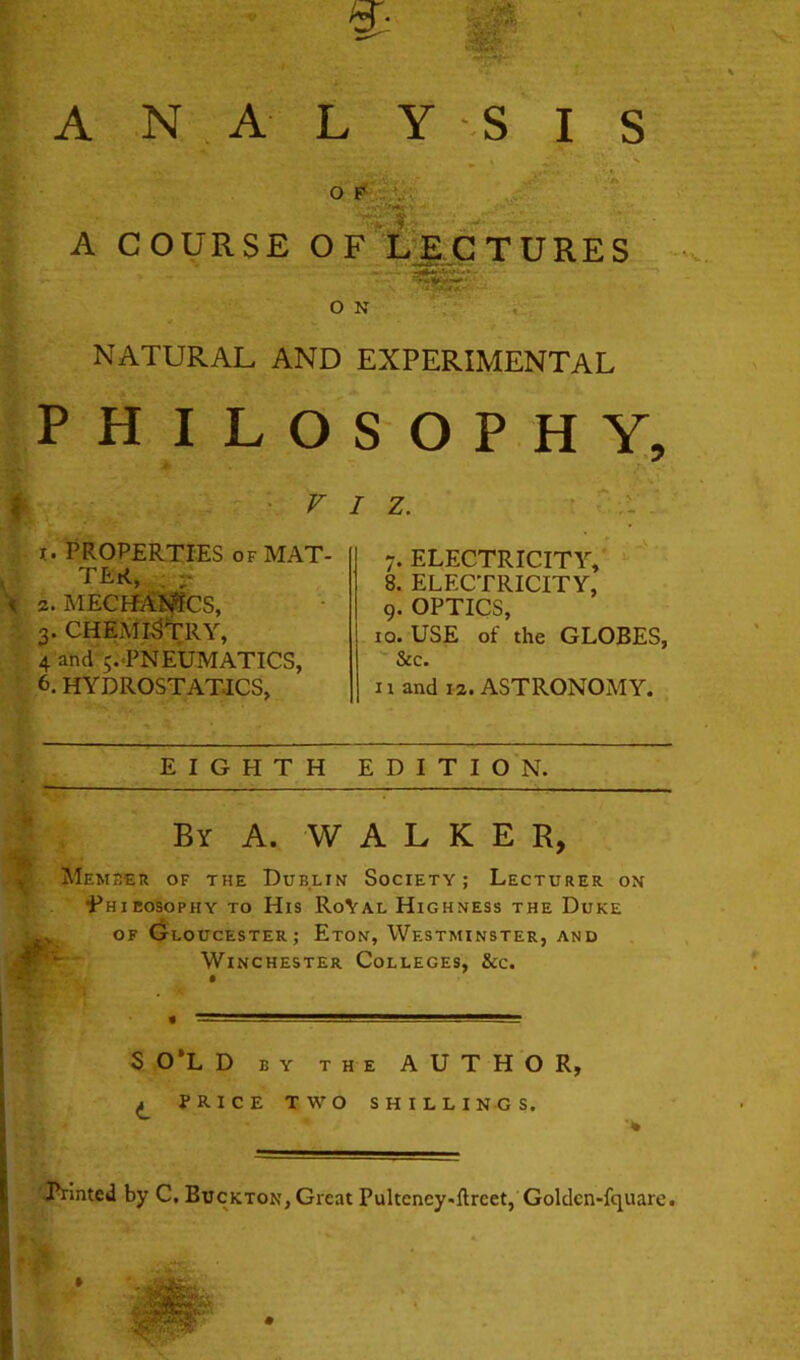 X. ■m A N . A L Y ^S I S O A COURSE OFX^gjC TURKS O N NATURAL AND EXPERIMENTAL PHILO f ■ ^ X. PROPERTIES OF MAT- ^ TER, •? 2. meciMI^cs, 3. CHEMISTRY, 4 and ^.'PNEUMATICS, 6. hydrostatics. SOPHY, / Z. 7. ELECTRICITY,' ^ ' 8. ELECTRICITY, 9. OPTICS, 10. USE of the GLOBES, See. II and 12. ASTRONOMY. EIGHTH EDITION. By a. walker, Member of the Dublin Society; Lecturer on i^HiEosopHY TO His RoVal Highness the Duke (jloucester; Eton, Westminster, and Winchester Colleges, &c. S 0*L D BY THE AUTHOR, ^ PRICE TWO SHILLINGS. 'Trinted by C. Buckton, Great Pultency.flreet,‘Goldcn-fquare.