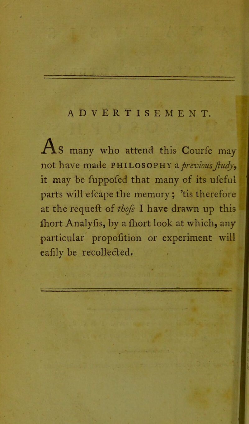 •v ADVERTISEMENT. f- -As many who attend this Courfe may not have made philosophy ^previousJiudy, ' it may be fuppofed that many of its ufeful .' parts will efcape the memory; ’tis therefore ^ at the requeft of thofe I have drawn up this • fhort Analyfis, by a {hort look at which, any particular propofition or experiment will eafily be recolle6ted.