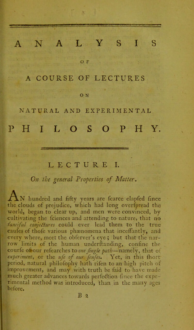 I ANALYSIS ‘ O F A COURSE OF LECTURES I O N NATURAL AND EXPERIMENTAL PHILOSOPHY. LECTURE I. On the general Properties of Matter. hundred and fifty years are fcarce elapfed fince the clouds of prejudice, which had long overfpread the world, began to clear up, and men were convinced, by cultivating the fciences and attending to nature, that no fanciful conjectures could ever lead them to the true caufes of thofe various phaenomena that inceffantly, and every where, meet the obferver’s eye ; but that the nar- row limits of the human underftanding, confine the courfe o^our refearches to one Jingle path—-'namely, that of experiment, or the ufe of our fenfes. Yet, in this fhort period, natural philofophy hath rifen to an high pitch of improvement, and may with truth be faid to have made much greater advances towards perfeftion fince the expe- rimental method was introduced, than in the manv aces before. B a