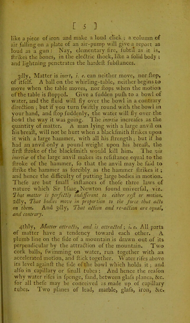 like a piece of iron and make a loud click ; a column of air falling on a plate of an air-pump will give a report as loud as a gun : Nay, elementary fire, fubtil as it is, ftrikes the bones, in the eledlric lliock, like a folid body ; and lightning penetrates the hardeft fubftances. 3dly, Matter is zi/frt, 1. e. can neither move, nor flop, of itfelf. A ball on the wdiirling-table, neither begins to move when the table moves, nor flops when the motion of the table is flopped. Give a fudden pufh to a bowl of water, and the fluid will fly over the bowl in a contrary diredtion ; but if you turn fwiftly round with the bowl in your hand, and flop fuddenly, the water will fly over tlie bowl the way it was going. The inertia increafes as the quantity of matter. A man lying with a large anvil on hisbreall, will not be hurt when a blackfmith ftrikes upon it with a large hammer, with all his ftrength ; but if he had an anvil only a pound weight upon his breaft, the firft ftroke of the blackfmith would kill him. I'he vis inertia of the large anvil makes its reftftance equal to the ftroke of the hammer, fo that the anvil may be fald to flrike the hammer as forcibly, as the hammer ftrikes it ; and hence the difficulty of putting large bodies in motion. Thefe are but fmall inftances of thofe three laws of nature which Sir Ifaac^Newton found univerfal, viz. ‘Ihat matter is perfectly indifferent to either rrji or motion. adly, ‘That bodies move in proportion to the jorce that a^ls on them. And 3dly, That aiiion and re-a£iion are equal., and contrary. 4thly, Matter attraEis, and is attraEled; i. c. All parts of matter have a tendency toward each other. A plumb line on the fide of a mountain is drawn out of its perpendicular by the attraftion of the mountain. Two cork balls, fwimming on water, run together with an accelerated motion, and flick together. Water rifes above its level againft the fide of the bowl which holds it; and alfo in capillary or fmall tubes : And hence the reafoii why water rifes in fponge, fand, between glafs planes, &c. for all thefe may be conceived as made up of capillary tubes. Two planes of lead, marble, glafs, iron, &c.