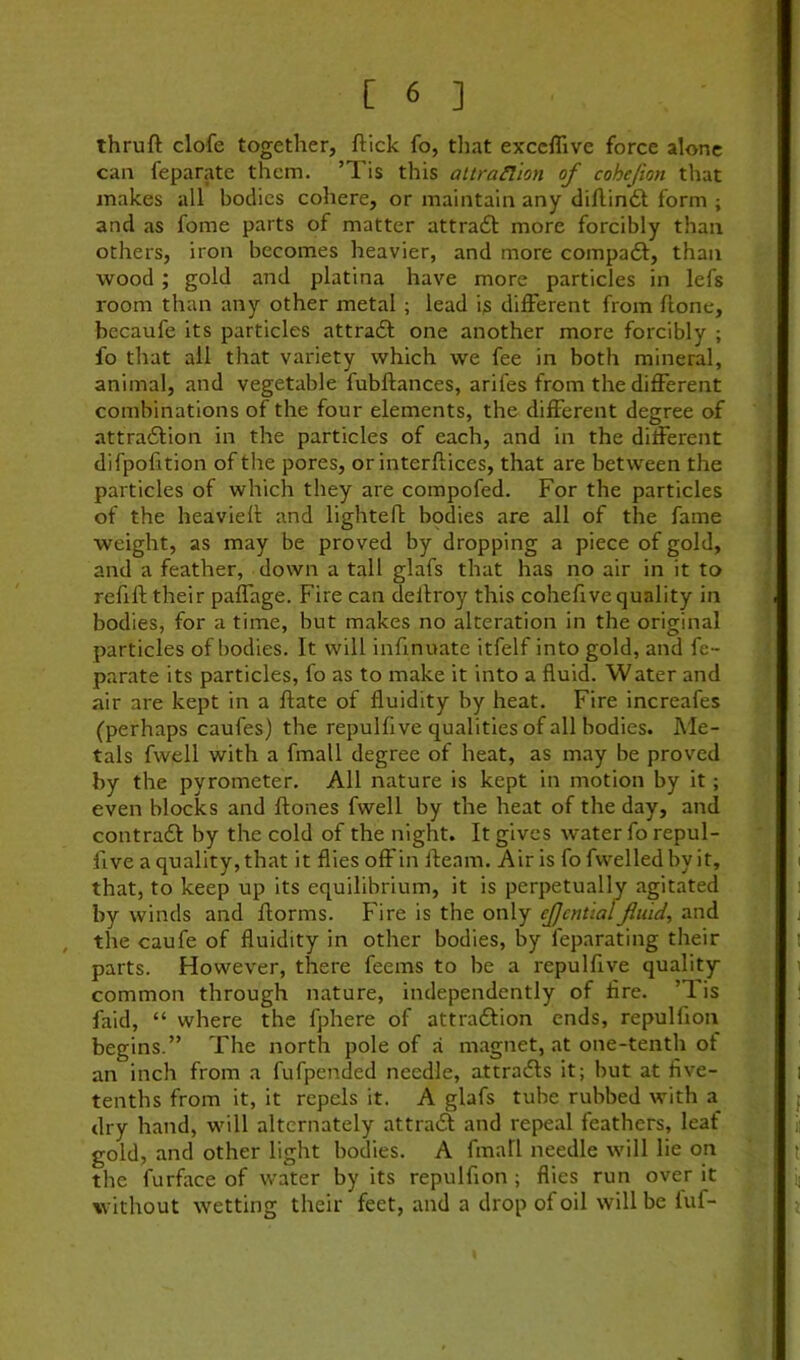 thruft clofe together, ftick fo, tliat exccflive force alone can feparate them. ’Tis this altraHion of cohejion that makes all bodies cohere, or maintain any diftindl form ; and as fome parts of matter attrafl more forcibly than others, iron becomes heavier, and more compaft, than wood; gold and platina have more particles in lefs room than any other metal ; lead is different from ftone, becaufe its particles attradl one another more forcibly ; fo that all that variety which we fee in both mineral, animal, and vegetable fubftances, arifes from the different combinations of the four elements, the different degree of attradfion in the particles of each, and in the different difpofition of the pores, or interflices, that are between the particles of which they are compofed. For the particles of the heavieh and lightefl bpdies are all of the fame weight, as may be proved by dropping a piece of gold, and a feather, down a tall glafs that has no air in it to refill; their paffage. Fire can dellroy this cohefive quality in bodies, for a time, but makes no alteration in the original particles of bodies. It will infinuate itfelf into gold, and fe- parate its particles, fo as to make it into a fluid. Water and air are kept in a ftate of fluidity by heat. Fire increafes (perhaps caufes) the repulfive qualities of all bodies. Me- tals fwell with a fmall degree of heat, as may be proved by the pyrometer. All nature is kept in motion by it; even blocks and ftones fwell by the heat of the day, and contradl by the cold of the night. It gives water fo repul- five a quality, that it flies offin fleam. Air is fo fwelledbyit, that, to keep up its equilibrium, it is perpetually agitated by winds and florms. Fire is the only ejjcntiaffuid, and the caufe of fluidity in other bodies, by feparating their parts. However, there feems to be a repulfive quality- common through nature, independently of fire. ’T. is faid, “ where the fphere of attra61ion ends, repulfion begins.” The north pole of a m.agnet, at one-tenth of an inch from a fufpended needle, attradls it; but at five- tenths from it, it repels it. A glafs tube rubbed with a_ dry hand, will alternately attradl and repeal feathers, leaf gold, and other light bodies. A fmall needle will lie on the furface of water by its repulfion; flies run over it without wetting their feet, and a drop of oil will be luf-