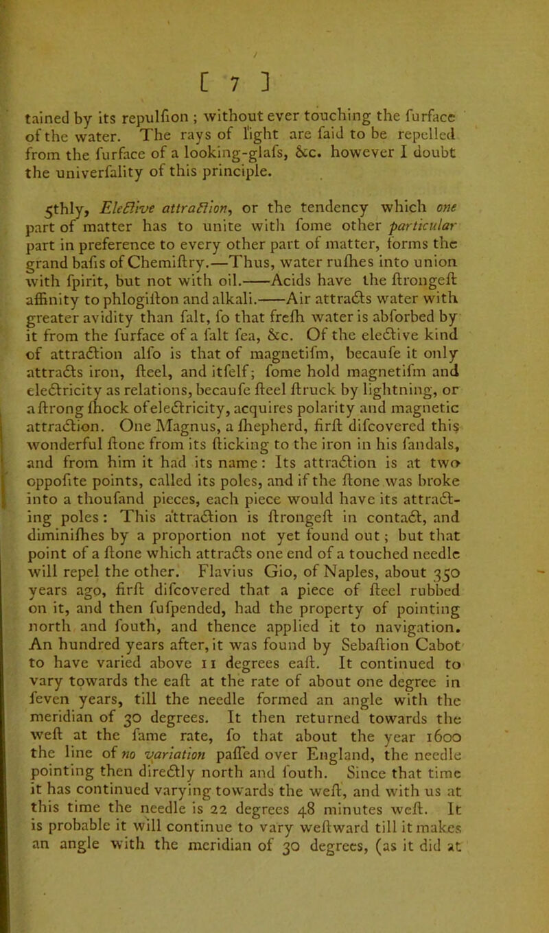 tained by its repulfion ; without ever touching the furfacc of the water. The rays of Tight are faid to be repelled from the furface of a looking-glafs, &c. however I doubt the univerfality of this principle. 5thly, EleBive attraBion, or the tendency which one part of matter has to unite witli fome other particular part in preference to every other part of matter, forms the grand bafis of Chemiftry.—Thus, water rufhes into union with fpirit, but not with oil. Acids have the ftrongeft affinity to phlogilfon and alkali. Air attraeSfs water with greater avidity than fait, fo that frefh Avater is abforbed by it from the furface of a fait fea, &c. Of the eledtive kind of attradfion alfo is that of magnetifm, becaufe it only attradfs iron, fteel, and itfelf; fome hold magnetifm and eledfricity as relations, becaufe fteel ftruck by lightning, or aftrong ftiock of eledfricity, acquires polarity and magnetic attradlion. One Magnus, a fhepherd, flrft difeovered this wonderful ftone from its flicking to the iron in his fandals, and from him it had its name: Its attradlion is at twn oppoftte points, called its poles, and if the ftone was broke into a thoufand pieces, each piece would have its attradl- ing poles: This attradlion is ftrongeft in contadl, and diminifhes by a proportion not yet found out; but that point of a ftone which attradls one end of a touched needle will repel the other. Flavius Gio, of Naples, about 350 years ago, firft difeovered that a piece of fteel rubbed on it, and then fufpended, had the property of pointing north and fouth, and thence applied it to navigation. An hundred years after, it was found by Sebaftion Cabot to have varied above 11 degrees eaft. It continued to vary towards the eaft at the rate of about one degree in feven years, till the needle formed an angle with the meridian of 30 degrees. It then returned towards the weft at the fame rate, fo that about the year 1600 the line of no variation pafled over England, the needle pointing then dire6lly north and louth. Since that time it has continued varying towards the weft, and with us at this time the needle is 22 degrees 48 minutes weft. It is probable it will continue to vary weftward till it makes an angle with the meridian of 30 degrees, (as it did at
