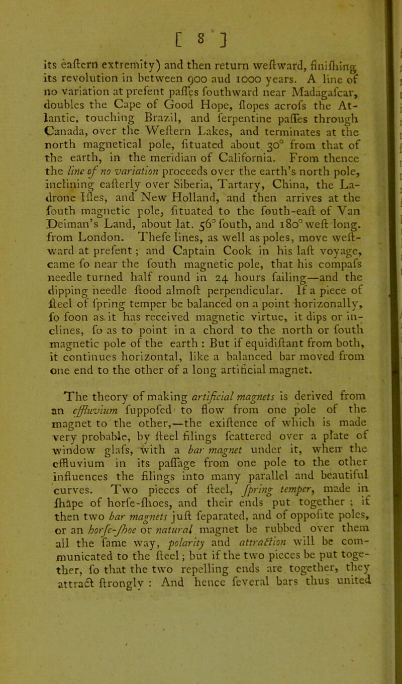 its eaftcrn extremity) and then return weftward, finifliing its revolution in between 900 aud iocx> years. A line of no variation atprefent paffes fouthward near Madagafcar, doubles the Cape of Good Hope, dopes acrofs the At- lantic, touching Brazil, and Terpentine paffes through Canada, over the Weftern Lakes, and terminates at the north magnetical pole, fituated about 30° from that of the earth, in the meridian of California. From thence the line of no variation proceeds over the earth’s north pole, inclining eafterly over Siberia, Tartary, China, the La- drone Ides, and New Holland, and then arrives at the fouth magnetic pole, fituated to the fouth-ead: of Van Deiman’s Land, about lat. 56° fouth, and 180° weft long, from London. Thefe lines, as well as poles, move weft- ward at prefent; and Captain Cook in his laft voyage, came fo near the fouth magnetic pole, that his compafs needle turned half round in 24 hours failing—and the dipping needle ftood almoft perpendicular. If a piece of fteel of fpring temper be balanced on a point horizonally, fo foon as. it has received magnetic virtue, it dips or in- clines, fo as to point in a chord to the north or fouth magnetic pole of the earth : But if equidiftant from both, it continues horizontal, like a balanced bar moved from one end to the other of a long artificial magnet. The theory of making artificial magnets is derived from an effluvium fuppofed to fiow from one pole of the magnet to the other,—the exiftence of which is made very probable, by fteel filings fcattered over a plate of window glafs, with a bar magnet under it, wherr the effluvium in its paffage from one pole to the other infiuences the filings into many parallel and beautiful curves. Two pieces of fteel, fpt'lng temper, made in fhape of horfe-flioes, and their ends put together ; if then two bar magnets juft feparated, and of oppofite poles, or an horfe-Jhoc or natural magnet be rubbed over them all the fame way, polarity and attrabiion will be com- municated to the fteel; but if the two pieces be put toge- ther, fo that the two repelling ends are together, they attra£f ftronglv : And hence feveral bars thus united