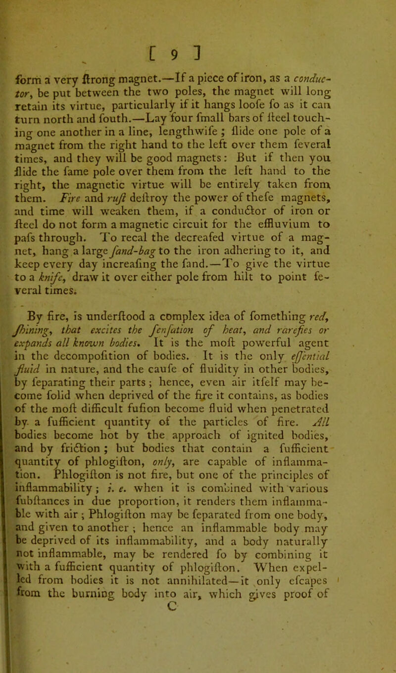 form a very ftrong magnet.—If a piece of iron, as a conduce tor^ be put between the two poles, the magnet will long retain its virtue, particularly if it hangs loofe fo as it can turn north and fouth.—Lay four fmall bars of Heel touch- ing one another in a line, lengthwife ; Hide one pole of a magnet from the right hand to the left over them feveral times, and they will be good magnets: But if then you Hide the fame pole over them from the left hand to the right, the magnetic virtue will be entirely taken from them. Fire and ruft dellroy the power of thefe magnets, and time will vreaken them, if a condudlor of iron or Heel do not form a magnetic circuit for the effluvium to pafs through. To recal the decreafed virtue of a mag- net, hang a largeyaW-^<*_g-to the iron adhering to it, and keep every day increafing the fand.—To give the virtue to a knife^ draw it over either pole from hilt to point fe- veral times. By fire, is underftood a complex idea of fomething red^ Jh'mingy that excites the fenfation of heat, and rarefies or expands all known bodies. It is the moft powerful agent in the decompofition of bodies. It is the only efJentiaL fluid in nature, and the caufe of fluidity in other bodies, by feparating their parts ; hence, even air itfelf may be- come folid when deprived of the fije it contains, as bodies of the moft difficult fufion become fluid when penetrated by. a fufficient quantity of the particles of fire. All bodies become hot by the approach of ignited bodies, and by friftion ; but bodies that contain a fufficient- quantity of phlogifton, only, are capable of inflamma- tion. Phlogifton is not fire, but one of the principles of inflammability; i. e. when it is combined with various fubftances in due proportion, it renders them inflamma- ble with air Phlogifton may be feparated from one body, and given to another ; hence an inflammable body may be deprived of its inflammability, and a body naturally not inflammable, may be rendered fo by combining it with a fufficient quantity of phlogifton. When expel- led from bodies it is not annihilated—it .only efcapes ' from the burning body into air, which gives proof of C
