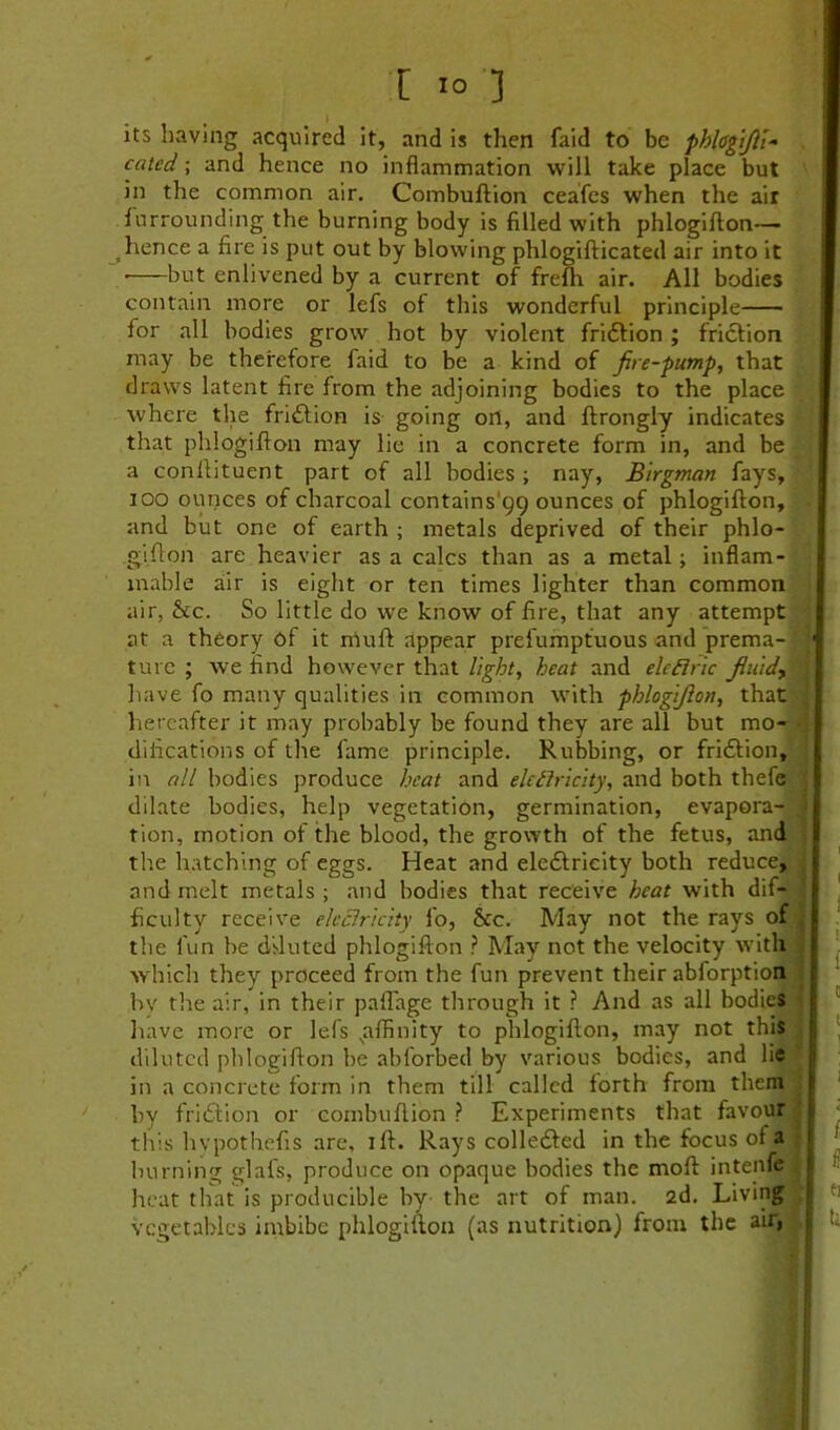 its having acquired it, and is then faid to be fhlagifii- cated; and hence no inflammation will take place but in the common air. Combuftion ceafcs when the air Surrounding the burning body is filled with phlogifton— hence a fire is put out by blowing phlogifticated air into it but enlivened by a current of frefh air. All bodies contain more or lefs of this wonderful principle for all bodies grow hot by violent fridfion ; friction may be therefore faid to be a kind of fire-pump, that draws latent fire from the adjoining bodies to the place where the fridtion is- going on, and ftrongly indicates that phlogifton may lie in a concrete form in, and be a conftituent part of all bodies; nay, Birgman fays, lOO ounces of charcoal contains'99 ounces of phlogifton, and but one of earth ; metals deprived of their phlo- gifton are heavier as a calcs than as a metal; inflam- mable air is eight or ten times lighter than common air, &c. So little do we know of fire, that any attempt at a theory of it niuft appear prefumpfuous and prema- ture ; we find however that light, heat and elcdlnc fluids have fo many qualities in common with phlogifton, that hereafter it may probably be found they are all but mo- difications of the fame principle. Rubbing, or fridlion,' in all bodies produce heat and eleflricity, and both thefe dilate bodies, help vegetation, germination, evapora- tion, motion of the blood, the growth of the fetus, and the hatching of eggs. Heat and eledlrieity both reduce, and melt metals ; and bodies that receive heat with dif- ficulty receive eleciricity fo, &c. May not the rays of the fun be diluted phlogifton ? May not the velocity with which they proceed from the fun prevent their abforption bv the air, in their pafl'age through it ? And as all bodies liave more or lefs ^affinity to phlogifton, may not this diluted phlogifton be abforbed by various bodies, and lie in a concrete form in them till called forth from them by fridlion or combuftion ? Experiments that favour tliis hvpothefis are, ift. Rays colledled in the focus of a burning glafs, produce on opaque bodies the moft intenfe heat that is producible by the art of man. 2d. Living vegetables imbibe phlogifton (as nutrition) from the air, I 3 n ' I i ! •