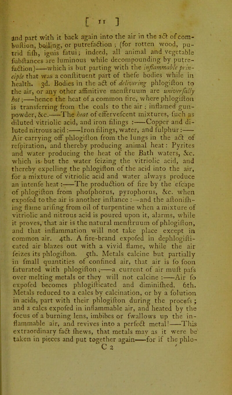 and part with It back again into the air in the aiSt of com- buftion, boiUng, or putrefadion ; (for rotten wood, pu- trid fifh, ignis fatui; indeed, all animal and vegetable fnbftances are luminous while decompounding by putre- fodion) which is but parting with the injiammableprin- ciple that was a conftituent part of thefe bodies while in health. 3d. Bodies in the ad of delivering phlogiflon to tlie air, or any other affinitive menftruum are univerfally hot; hence the heat of a common tire, where phlogiflon is transferring from the coals to the air ; inflamed gun- powder, See. The heat of effervefeent mixtures, fuch as diluted vitriolic acid, and iron tilings : Copper and di- luted nitrous acid: Iron filings, water, and fulphur: Air carrying off phlogiflon from the lungs in the ad of refpiration, and thereby producing animal heat: Pyrites and water producing the heat ot the Bath waters, See, which is but the water feizing the vitriolic acid, and thereby expelling the phlogiflon of the acid into the air, for a mixture of vitriolic acid and water always produce an intenfe heat:-—The produdion of fire by the efcape of phlogiflon from phofphorus, pyrophorus, he. when expofed to the air is another inflance :—and the aflonifh- ing flame arifing from oil of turpentine when a mixture of vitriolic and nitrous acid is poured upon it, alarms, while it proves, that air is the natural menflruum of phlogiflon, and that inflammation will not take place except in common air. 4th. A fire-brand expofed in dephlogifli- cated air blazes out with a vivid flame, while the air feizes its phlogiflon. 5th. Metals calcine but partially in fmall quantities of confined air, that air is fo foon faturated with phlogiflon ; a current of air mufl pafs over melting metals or they will not calcine : Air fo expofed becomes phlogiflicated and diminifhed. 6th. Metals reduced to a calcs by calcination, or by a folution in acids, part with their phlogiflon during the procefs ; and a calcs expofed in inflammable air, and heated by the focus of a burning lens, imbibes or fwallows up the in- flammable air, and revives into a perfed metal! This extraordinary fad fhews, that metals mav as it were be taken in pieces and put together again for if the phlo- C 3