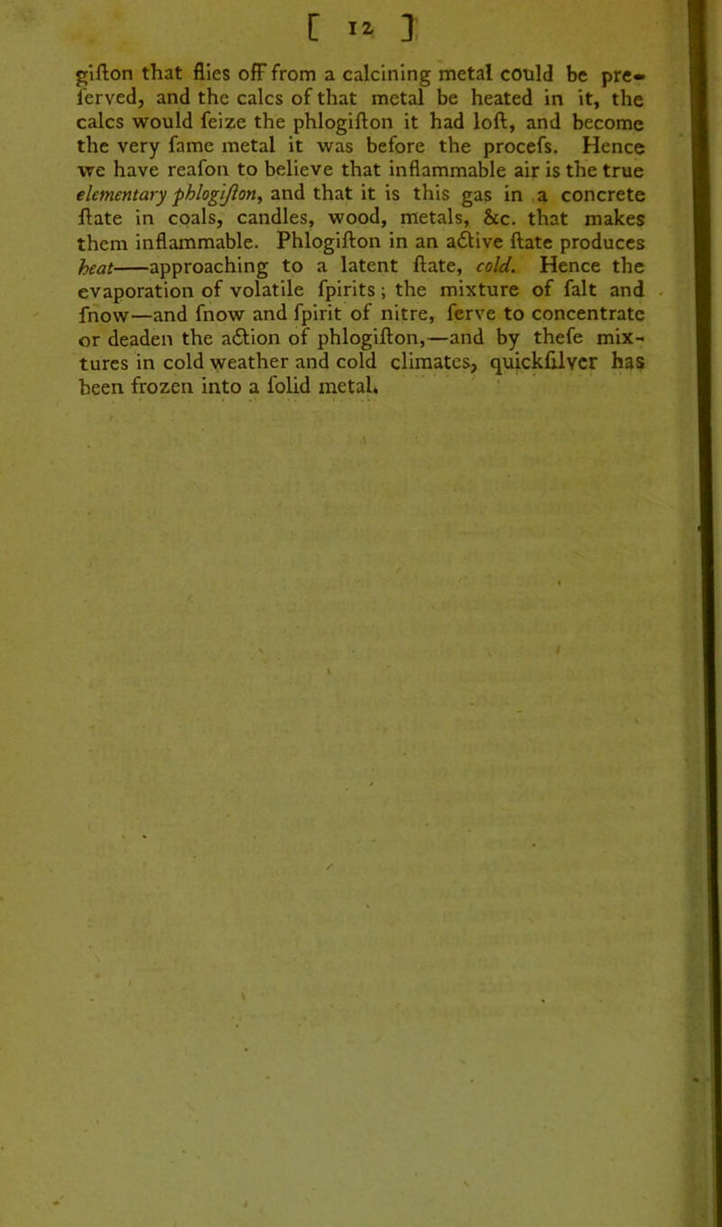 gifton that flies ofF from a calcining metal could be pre» ferved, and the calcs of that metal be heated in it, the calcs would feize the phlogifton it had loft, and become the very fame metal it was before the procefs. Hence we have reafon to believe that inflammable air is the true elementary fhlogtjlon^ and that it is this gas in ,a concrete ftate in coals, candles, wood, metals, &c. that makes them inflammable. Phlogifton in an adlive ftate produces heat approaching to a latent ftate, cold. Hence the evaporation of volatile fpirits; the mixture of fait and . fnow—and fnow and fpirit of nitre, ferve to concentrate or deaden the adlion of phlogifton,—and by thefe mix- tures in cold weather and cold climates, quickfilvcr has been frozen into a folid metah r