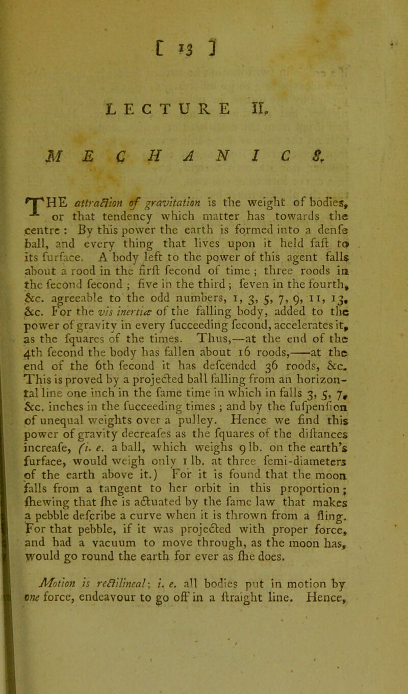 1; LECTURE IL mechanics. attraEiton of gravitation is the weight of bodies, or that tendency which matter has towards the centre : By this power the earth is formed into a denfe ball, and every thing that lives upon it held faft to its furface. A body left to the power of this agent falls about a rood in the firft fecond of time ; three roods in the fecond fecond ; five in the third ; feveri in the fourth, &c. agreeable to the odd numbers, i, 3, 5, 7, 9, ii, 13, &c. For the vis inertia of the falling body, added to the power of gravity in every fucceeding fecond, accelerates it, as the fquares of the times. Thus,—at the end of the 4th fecond the body has fallen about 16 roods, at the end of the 6th fecond it has defeended 36 roods, &c. This is proved by a proje61ed ball falling from an horizon- tal line one inch in the fame time in which in falls 3, 5, 7, &c. inches in the fucceeding times ; and by the fufpenfion of unequal weights over a pulley. Hence we find this power of gravity decreafes as the fquares of the diftanecs increafe, (i. e. a ball, which weighs 9 lb. on the earth’s furface, would weigh only i lb. at three femi-diameters of the earth above it.) For it is found that the moon falls from a tangent to her orbit in this proportion; fhewing that Ihe is adluated by the fame law that makes a pebble deferibe a curve when it is thrown from a fling. For that pebble, if it was projefled with proper force, and had a vacuum to move through, as the moon has, would go round the earth for ever as Ihe does. Motion is reEIillneal; 1. e. all bodies put in motion by cne force, endeavour to go off in a ftraight line. Hence,