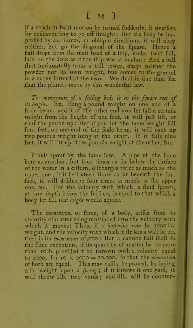 jf a coach in fwlft motion be turned fuddenly, it dverfets by endeavouring to go ofF ftraight: But if a body ht im- prefled by izvo forces, in oblique diredfions, it will obey neither, but go the diagonal of the fquare. Hence a ball dropt from the malt head of a Ihip, under fwift fail, falls on the deck as if the Blip was at anchor: And a ball Ihot horizontally from a tall towpr, obeys neither the powder nor its own weight, but comes to the ground in a curve formed of the two. We fhall in due time fee that the planets move by this wonderful law. IThe momentum of a falling body is as the fquare root of its height. Ex, Hang a pound weight on one end of a fcale-beam, and if at the other end you let fall a certain weight from the height of one foot, it will juft lift, or cant the pound up: But if you let the fame weight fall four feet, on one end of the fcale-beam, it will cant up two pounds weight hung at the other. If it falls nine feet, it will lift up three pounds weight at the other, &c. Fluids fpout by the fame law. A pipe of the fame bore as another, but four times as far below the furface of the water in a ciftern, difeharges twice as much as the upper one ; if it be ftxteen times as far beneath the fur- face, it will difeharge four times as much as the upper one, &c. For the velocity with which a fluid fpouts, at any depth below the furface, is equal to that which a body let fall that height would aquire. The momentum, or force, of a body, arifes from its quantity of matter being multiplied into the velocity with which it moves; Thus, if a battering ram be looolb. weight, and the velocity with which it ftrikes a wall be 20, then is its momentum 20,000 : But a cannon ball fliall do the fame execution, if its quantity of matter be no more than lolb. provided it be thrown with a velocity equal to 2000, for 10 X 2000 = 20,000, fo that the momentum of both are equal. This may eafily be proved, by laying 2 lb. weight upon a fpring; if it throws it one yard, it will throw lib. two yards; and 81b. will be counter-