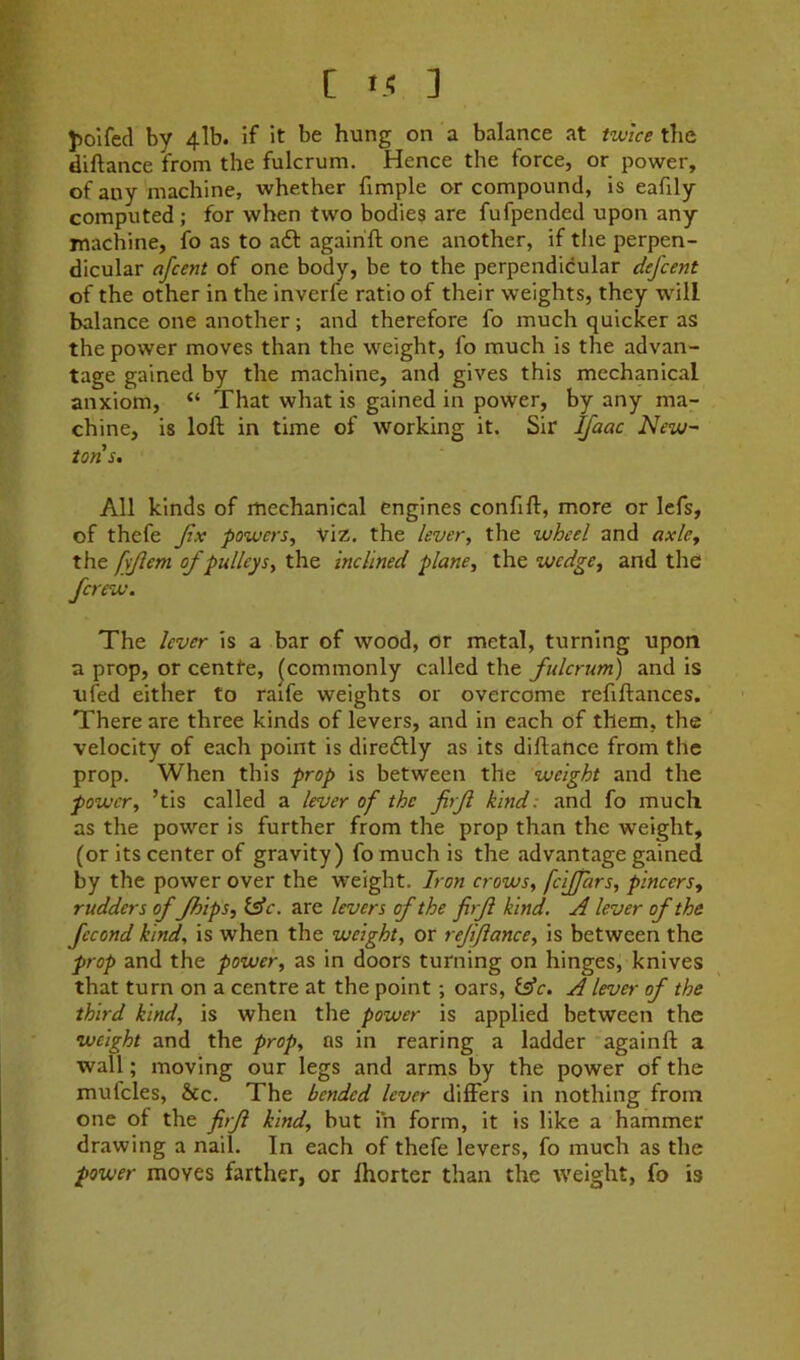 C t .-; ] ]>olfed by 4lb. if it be hung on a balance at twice tlie diftance from the fulcrum. Hence the force, or power, of any machine, whether fimple or compound, is eafily computed ; for when two bodies are fufpended upon any machine, fo as to aft agairift one another, if the perpen- dicular afcent of one body, be to the perpendicular defcent of the other in the inverfe ratio of their weights, they will balance one another; and therefore fo much quicker as the power moves than the weight, fo much is the advan- tage gained by the machine, and gives this mechanical anxiom, “ That what is gained in power, by any ma- chine, is loft in time of working it. Sir Ifaac New~ tons. All kinds of mechanical engines confift, more or lefs, of thefe Jlx powers. Viz. the lever, the wheel and axle, the fyjlem of pulleys, the inclined plane, the wedge, and the fcrew. The lever is a bar of wood, or metal, turning upon a prop, or centfe, (commonly called the fulcrum) and is ufed either to raife weights or overcome refiftances. There are three kinds of levers, and in each of them, the velocity of each point is direftly as its diftance from the prop. When this prop is between the weight and the power, ’tis called a lever of the firf kind: and fo much as the power is further from the prop than the weight, (or its center of gravity) fo much is the advantage gained by the power over the weight. Iron crows, fcijfars, pincers, rudders offlips, isic. are levers of the firf kind. A lever of the fecond kind, is when the weight, or rejiflance, is between the prop and the power, as in doors turning on hinges, knives that turn on a centre at the point; oars, fs’e. A lever of the third kind, is when the power is applied between the weight and the prop, ns in rearing a ladder againft a wall; moving our legs and arms by the power of the mufcles, &c. The bended lever differs in nothing from one of the firf kind, but in form, it is like a hammer drawing a nail. In each of thefe levers, fo much as the power moves farther, or ffiorter than the weight, fo is