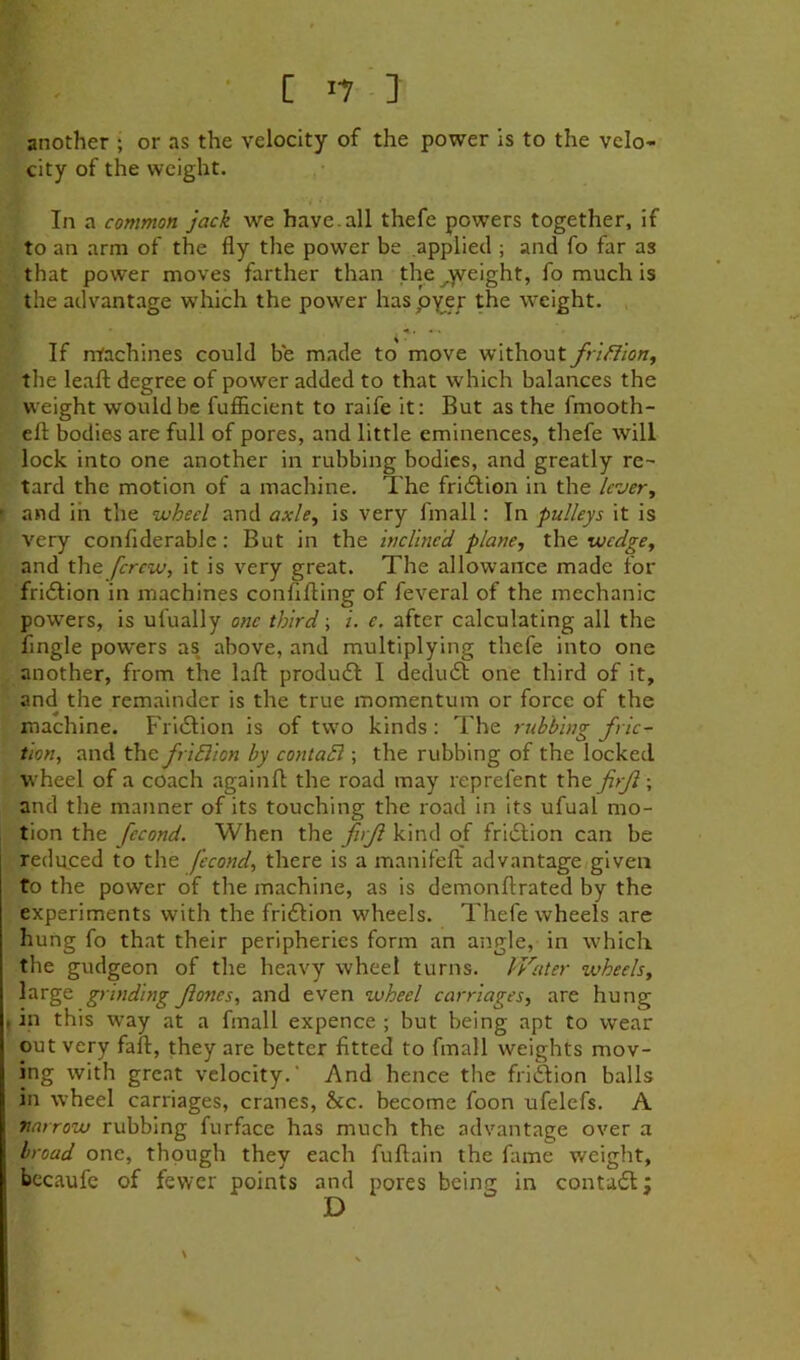 another ; or as the velocity of the power is to the velo- city of the weight. In a common jack we have.all thefe powers together, if to an arm of the fly the power be applied ; and fo far as that power moves farther than the^yreight, fo much is the advantage which the power haspyer the weight. If ntachines could be made to move without fr'tfllon, the leafl: degree of power added to that which balances the weight would be fufiicient to raife it: But as the fmooth- cfl; bodies are full of pores, and little eminences, thefe will lock into one another in rubbing bodies, and greatly re- tard the motion of a machine. The fri61ion in the lever, and in the wheel and axle, is very fmall: In pulleys it is very confiderablc: But in the inclined plane, the wedge, and the [crew, it is very great. The allowance made for fridlion in machines confifting of feveral of the mechanic powers, is ufually one third; i. e. after calculating all the Angle pow'ers as above, and multiplying thefe into one another, from the lafl: produdl I dedu6t one third of it, and the remainder is the true momentum or force of the machine. Fridlion is of two kinds: The rubbing fric- tion, and the fri6lion by contaSl; the rubbing of the locked wheel of a coach againfl: the road may reprefent the firji ; and the manner of its touching the road in its ufual mo- tion the fecond. When the firJl kind of fri(51ion can be reduced to the fecond, there is a manifefl; advantage/given fo the power of the machine, as is demonftrated by the experiments with the fri£lion wheels. Thefe wheels are hung fo that their peripheries form an angle, in which the gudgeon of the heavy wheel turns. Water wheels, large grinding Jiones, and even wheel carriages, are hung in this way at a fmall expence ; but being apt to wear out very fail, they are better fitted to fmall weights mov- ing with great velocity.' And hence the friSion balls in wheel carriages, cranes, &c. become foon ufelefs. A narrow rubbing furface has much the advantage over a broad one, though they each fuftain the fame weight, becaufe of fewer points and pores being in contadl;